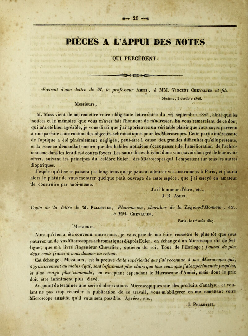 PIÈCES A L’APPUI DES A'OTES QUI PRÉCÈDENT. Extrait d’une lettre de M. le professeur Amici , à MM. Vincent Chevalier et fils. Messieurs, Modcne, 3octobie 1S3G. M. Moss vient de me remettre votre obligeante lèttre datée du ^4 septembre iSAS, ainsi que les notices et le mémoire que vous m’avez fait l’honneur de m’adresser. En vous remerciant de ce don, qui m’a été bien agréable, je vous dirai que j’ai appris avec un véritable plaisir que vous soyez parvenu à une parfaite construction des objectifs achromatiques pour les Microscopes. Cette partie intéressante de l’optique a été généralement négligée, peut-être à cause des, grandes difficultés qu’elle présente, et la science demandait encore que des habiles opticiens s’occupassent de l’amélioration de l’achro- matisme dans les lentilles à courts foyers. Les naturalistes doivent donc vous savoir bon gré de leur avoir offert, suivant les principes du célèbre Euler, des Microscopes qui l’empoFlent sur tous les autres dioptriques. J’espère qu’il ne se passera pas long-tems que je pourrai admirer vosinstrumens à Paris, et j’aurai alors le plaisir de vous montrer quelque.petit ouvrage de cette espèce, que j’ai essayé en amateur de construire par moi-même. J’ai l’honneur d’être, etc., J. B. Amici. Copie de la lettre de ’M. Pelletier, Pharmacien, chevalier de la Légion-d’Honneur, etc., à MM. Chevalier, Messieurs, Paris, le Ier août 1837. Ainsi qu’il en a été convenu entre nous, je vous prie de me faire remettre le plus tôt que vous pourrez un de vos Microscopes achromatiques d’après Euler, en échange d’un Microscope dit de Scl- iigue, que m’a livré l’ingénieur Chevalier , opticien du roi, Tour de l’Horloge 5 j’aurai de plus deux cents francs à vous donner en retour. Cet échange , Messieurs, est la preuve de la supériorité que j’ai reconnue à vos Microscopes qui, à grossissement au moins égal, sont infiniment plus clairs que tous ceux que j’ai expérimentés jusqu’ici, et d’un usage plus commode, en exceptant cependant le Microscope d’Amici, mais dont le prix doit être infiniment plus élevé. Au point de terminer une série d’observations Microscopiques sur des produits d’analyse, et vou- lant ne pas trop retarder la publication de ce travail, vous m’obligerez en me remettant votre Microscope aussitôt qu’il vous sera possible. Agréez , etc., J. Pelletier.