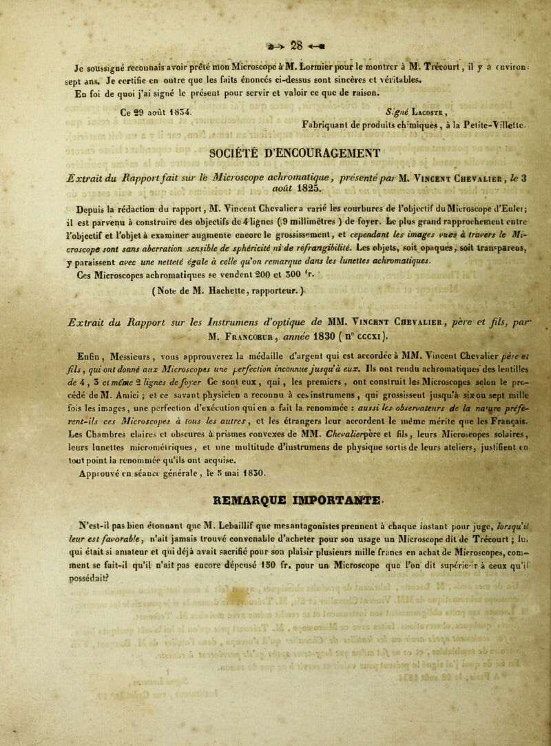 sept ans. Je certifie en outre que les faits énoncés ci-dessus sont sincères et véritables. En foi de quoi j’ai signé le présent pour servir et valoir ce que de raison. Ce 29 août 1834. Signé Lacoste, Fabriquant de produits ch'miques , à la Petite-Viilette. SOCIÉTÉ D’ENCOURAGEMENT ■ • * ' * Extrait du Rapport fait sur le Microscope achromatique, présenté par M. Vincent Chevalier, le 3 août 1825. Depuis la rédaction du rapport, M. Vincent Chevalier a varié lès courbures de l’objectif du Microscope d’Euler; il est parvenu à construire des objectifs de 4 lignes ( 9 millimètres ) de foyer. Le plus grand rapprochemeut entre l’objectif et l’objet à examiner augmente encore le grossissement, et cependant les images vues à travers le Mi- croscope sont sans aberration sensible de sphéricité ni de réfrangibilité. Les objets, soit opaques , soit transparens, y paraissent avec une netteté égale à celle qu'on remarque dans les lunettes achromatiques. Ces Microscopes achromatiques se vendent 200 et 500 (r. (Note de M. Hachette, rapporteur. }* Extrait du Rapport sur les Instrumens d’optique de MM. Vincent Chevalier , père et fils, par M. F rancœur-,, année 1830 ( n° cccxi). Enfin , Messieurs , vous approuverez la médaille d’argent qui est accordée à MM. Vincent Chevalier père et fils, qui ont donné aux Microscopes une perfection inconnue jusqu’à eux. Ils ont rendu achromatiques' des lentilles de 4 , 5 et meme 2 lignes de foyer Ce sont eux , qui , les premiers , ont construit les Microscopes selon le pro- cédé deM. Amici ; et ce savant physicien a recounu à ces instrumens , qui grossissent jusqu?à- sixou sept mille fois les images, une perfection d’exécution qui eu a fait la renommée : aussi les observateurs de la na'ure préfè- rent-ils ces Microscopes à tous les autres, et les étrangers leur accordent le même mérite que les Français. Les Chambres claires et obscures àiprismes convexes de MM. Ghevalierpere et fils, leurs Microscopes solaires, leurs lunettes micrométriques, et une multitude d’instrumens de physique sortis de leurs ateliers, justifient m tout point la renommée qu’ils ont acquise. Approuvé en séance générale , le K mai 1830. REMARQUE IMPORTANTE N’est-il pas bien étonnant que M. Lebaillif que mes antagonistes prennent à chaque instant pour juge, lorsqu’il leur est favorable, n’ait jamais trouvé convenable d’acheter pour sou usage un Microscope dit de Trécourt ; lu. qui était si amateur et qui déjà avait sacrifie pour son plaisir plusieurs mille francs en achat de Microscopes, com- ment se fait-il qu’il n’ait pas encore dépensé 150 fr. pour un Microscope que l’on dit supérieur à ceux qu”i; possédait?
