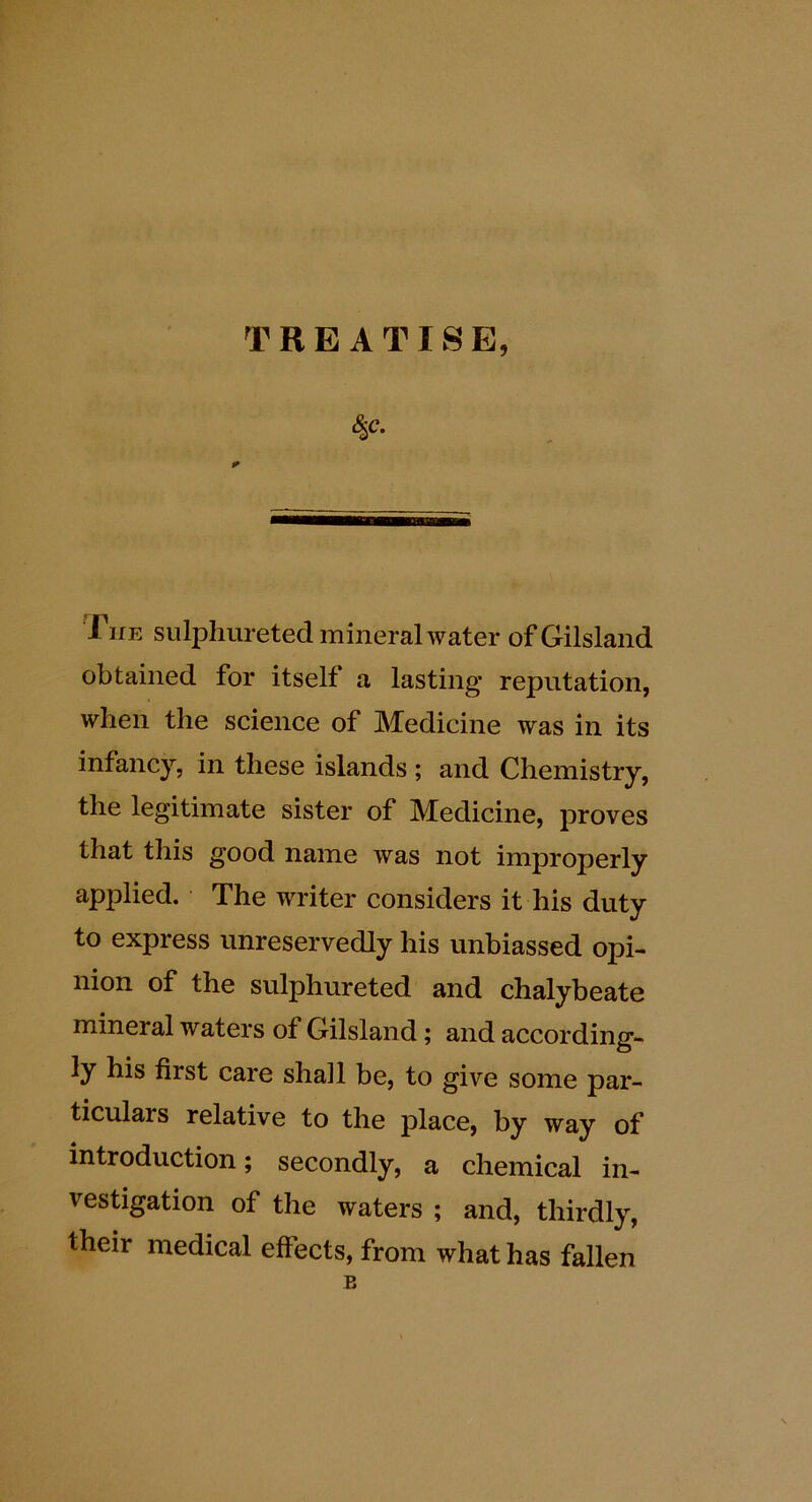 TREATISE, 8^c. J^ifE sulphureted mineral water ofGilsland obtained for itself a lasting reputation, when the science of Medicine was in its infancy, in these islands ; and Chemistry, the legitimate sister of Medicine, proves that this good name was not improperly applied. The writer considers it his duty to express unreservedly his unbiassed opi- nion of the sulphureted and chalybeate mineral waters of Gilsland; and according- ly his first care shall be, to give some par- ticulars relative to the place, by way of introduction; secondly, a chemical in- vestigation of the waters ; and, thirdly, their medical effects, from what has fallen B