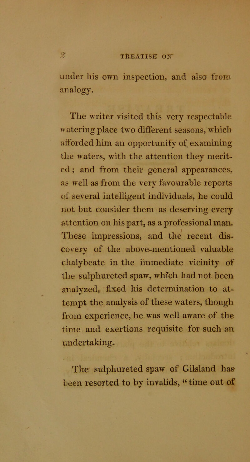 I J- treatise: ott under his own inspection, and also from analogy. Tlie writer visited this very respectable watering place two different seasons, which afforded him an opportunity of examining the waters, with the attention they merit- ed ; and from their general appearances, as well as from the very favourable reports of several intelligent individuals, he could not but consider them as deserving every attention on his part, as a professional man. These impressions, and the recent dis- covery of the above-mentioned valuable chalybeate in the immediate vicinity of the sulphureted spaw, which had not been analyzed, fixed his determination to at- tempt the analysis of these waters, though from experience, he was well aware of the time and exertions requisite for such an undertaking. ^ The sulphureted spaw of Gilsland ha» been resorted to by invalids, “ time out of