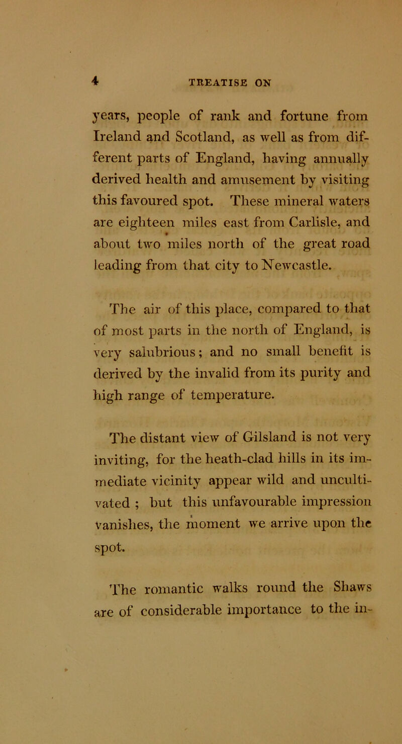 3ears, people of rank and fortune from Ireland and Scotland, as well as from dif- ferent parts of England, having annually derived health and amusement by visiting this favoured spot. These mineral waters are eighteen miles east from Carlisle, and t about two miles north of the great road leading from that city to NeAvcastle. The air of this place, compared to that of most parts in the north of England, is very salubrious; and no small benefit is derived by the invalid from its purity and high range of temperature. The distant view of Gilsland is not very inviting, for the heath-clad hills in its im- mediate vicinity appear wild and unculti- vated ; but this unfavourable impression vanishes, the moment we arrive upon the spot. ’Ihe romantic walks round the Shaws are of considerable importance to the in-