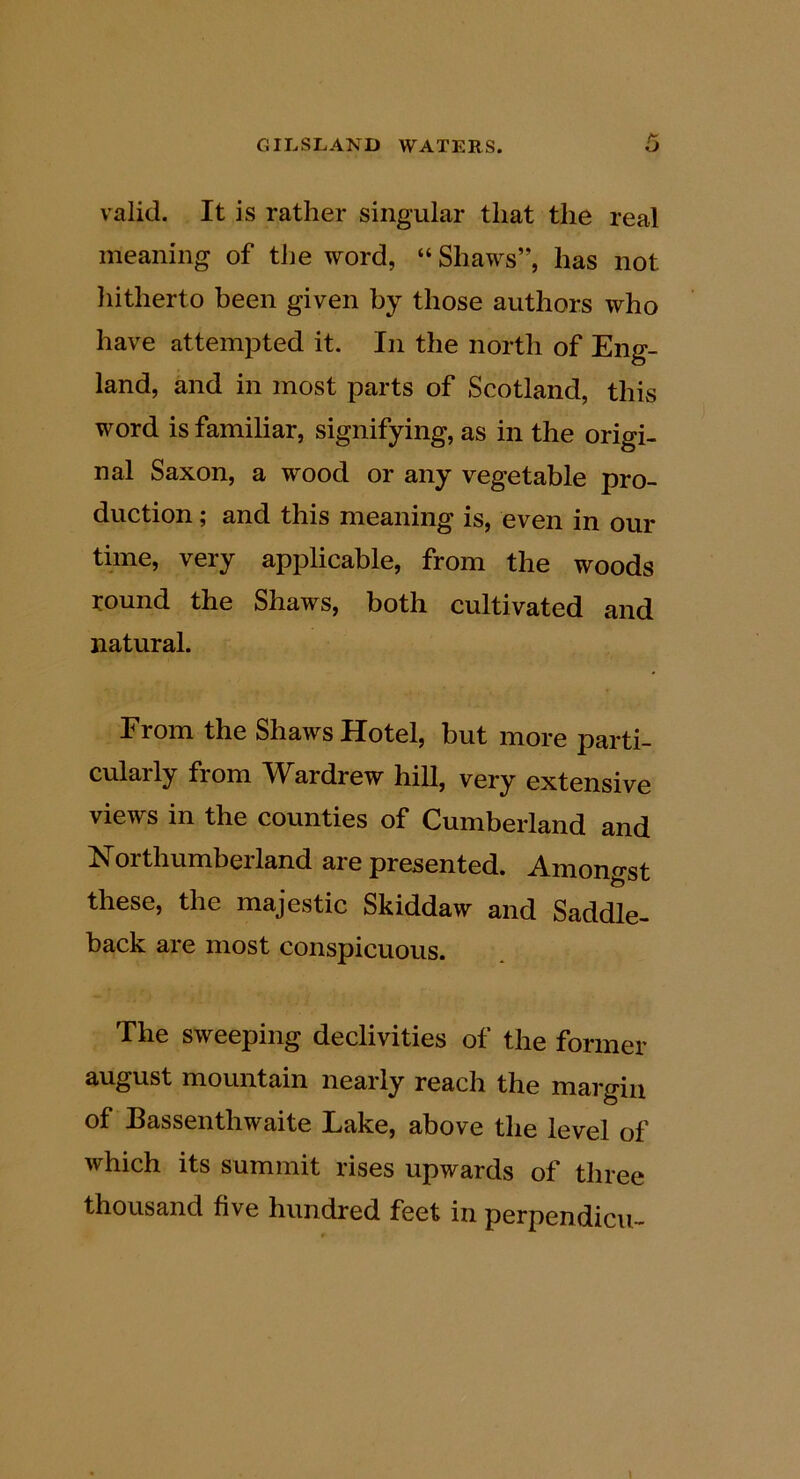 valid. It is rather singular that the real meaning of the word, “ Shaws”, has not liitherto been given by those authors who have attempted it. In the north of Eng- land, and in most parts of Scotland, this word is familiar, signifying, as in the origi- nal Saxon, a wood or any vegetable pro- duction ; and this meaning is, even in our time, very applicable, from the woods round the Shaws, both cultivated and natural. From the Shaws Hotel, but more parti- cularly from Wardrew hill, very extensive views in the counties of Cumberland and Northumberland are presented. Amongst these, the majestic Skiddaw and Saddle- back are most conspicuous. The sweeping declivities of the former august mountain nearly reach the margin of Bassenthwaite Lake, above the level of which its summit rises upwards of three thousand five hundred feet in perpendicu-