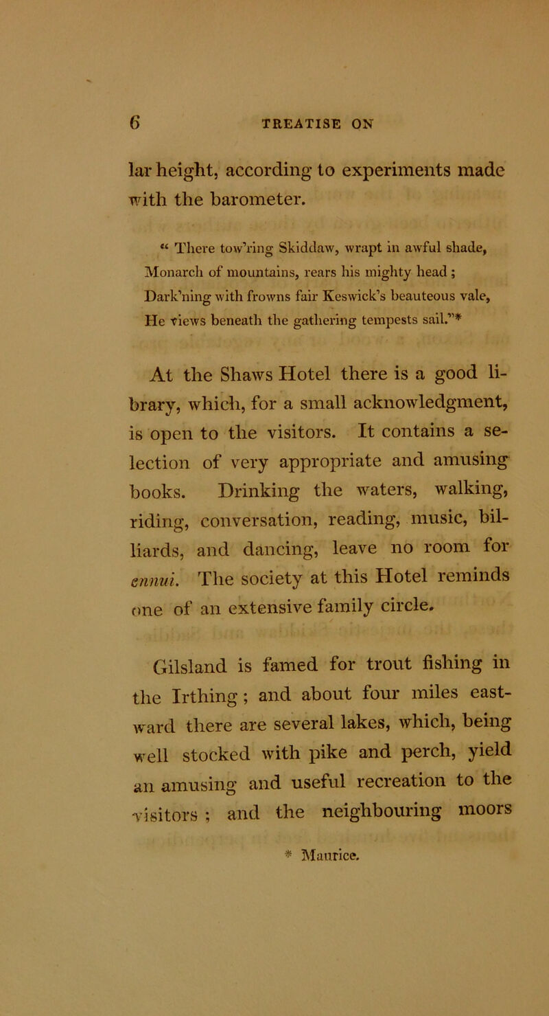 lar height, according to experiments made with the barometer. “ There tow’ring Skidclaw, wrapt in awful shade, Monarch of mountains, rears his mighty head; Dark’ning with frowns fair Keswick’s beauteous vale, He views beneath the gathering tempests sail.”* At the Shaws Hotel there is a good li- brary, which, for a small acknowledgment, is open to the visitors. It contains a se- lection of very appropriate and amusing books. Drinking the waters, walking, riding, conversation, reading, music, bil- liards, and dancing, leave no room for e?inui. The society at this Hotel reminds t>ne of an extensive family circle. Gilsland is famed for trout fishing in the Irthing; and about four miles east- ward there are several lakes, which, being well stocked with pike and perch, yield an amusing and useful recreation to the visitors ; and the neighbouring moors * Maurice.