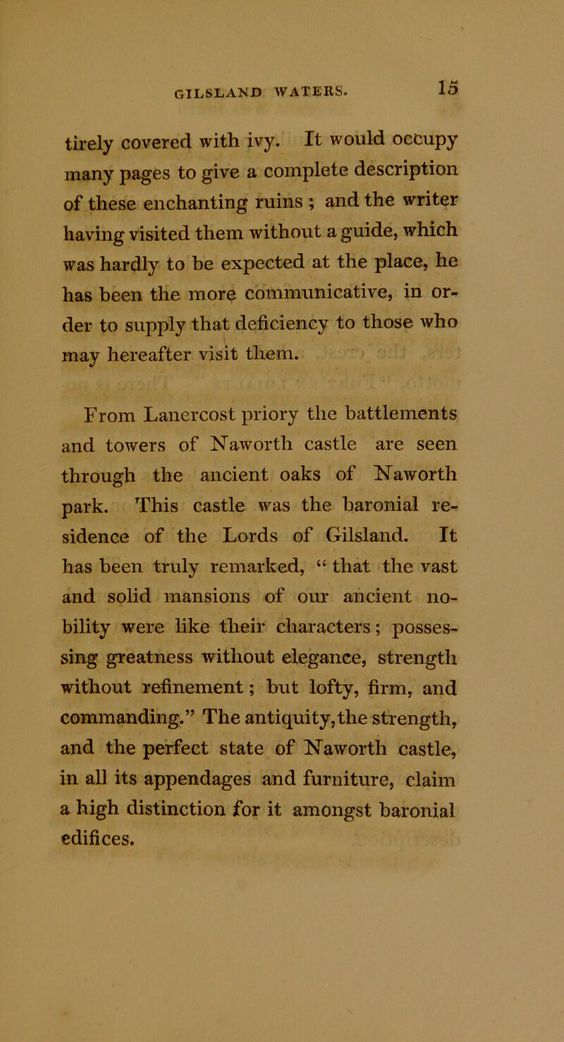 tirely covered with ivy. It would occupy many pages to give a complete description of these enchanting ruins ; and the writer having visited them without a guide, which was hardly to be expected at the place, he has been the more communicative, in or- der to supply that deficiency to those who may hereafter visit them. From Lanercost priory the battlements and towers of Naworth castle are seen through the ancient oaks of ISTaworth park. This castle was the baronial re- sidence of the Lords of Gilsland. It has been truly remarked, “ that the vast and solid mansions of our ancient no- bility were like their characters; posses- sing greatness without elegance, strength without refinement; hut lofty, firm, and commanding.” The antiquity,the strength, and the perfect state of Naworth castle, in aU its appendages and furniture, claim a high distinction for it amongst baronial edifices.