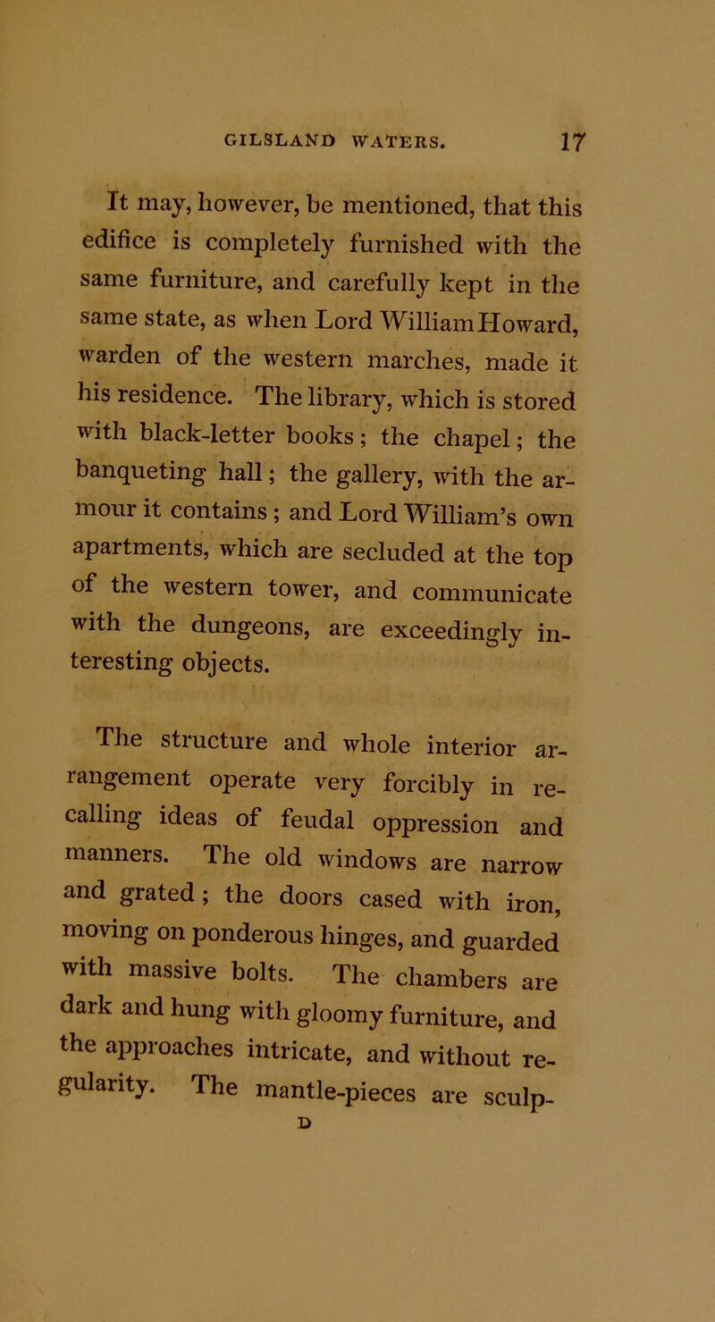 It may, however, be mentioned, that this edifice is completely furnished with the same furniture, and carefully kept in the same state, as when liOrd W^illiam Howard, warden of the western marches, made it his residence. The library, which is stored with black-letter books; the chapel; the banqueting hall; the gallery, with the ar- ^^onr it contains ; and Lord TV^illiam’s own apartments, which are secluded at the top of the western tower, and communicate with the dungeons, are exceedingly in- teresting objects. The structure and whole interior ar- rangement operate very forcibly in re- calling ideas of feudal oppression and manners. The old windows are narrow and grated; the doors cased with iron, moving on ponderous hinges, and guarded with massive bolts. The chambers are dark and hung with gloomy furniture, and the approaches intricate, and without re- gularity. The mantle-pieces are sculp-