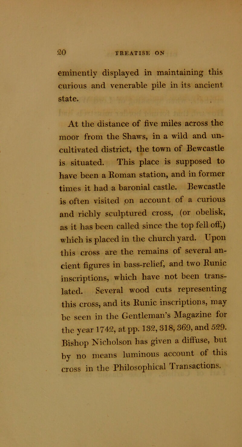 eminently displayed in maintaining this cvirious and venerable pile in its ancient state. At the distance of five miles across the moor from the Shaws, in a wild and un- cultivated district, the town of Bewcastle is situated. This place is supposed to have been a Roman station, and in former times it had a baronial castle. Bewcastle is often visited pn account of a curious and richly sculptured cross, (or obelisk, as it has been called since the top fell off,) which is placed in the church yard. Upon this cross are the remains of several an- cient figures in bass-relief, and two Runic inscriptions, which have not been trans- lated. Several wood cuts representing this cross, and its Runic inscriptions, may be seen in the Gentleman’s Magazine for the year 1742, at pp. 132,318,369, and 529. Bishop Nicholson has given a diffuse, but by no means luminous account of this cross in the Philosophical Transactions.