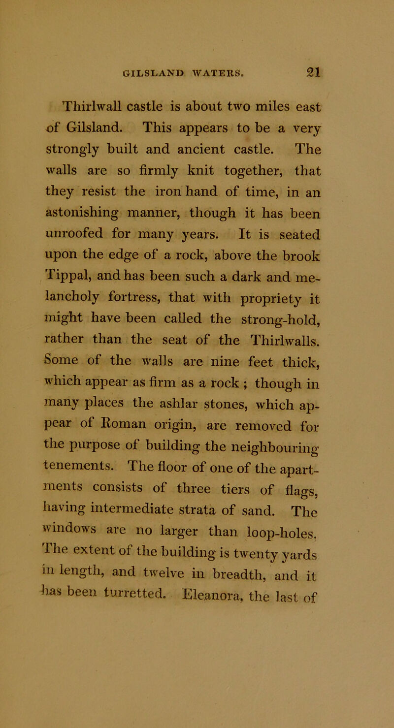 Thirlwall castle is about two miles east of Gilsland. This appears to be a very strongly built and ancient castle. The walls are so firmly knit together, that they resist the iron hand of time, in an astonishing manner, though it has been unroofed for many years. It is seated upon the edge of a rock, above the brook Tippal, and has been such a dark and me- lancholy fortress, that with propriety it might have been called the strong-hold, rather than the seat of the Thirlwalls. Some of the walls are nine feet thick, which appear as firm as a rock ; though in many places the ashlar stones, which ap- pear of Roman origin, are removed for the purpose of building the neighbouring tenements. The floor of one of the apart- ments consists of three tiers of flags, having intermediate strata of sand. The windows are no larger than loop-holes, rile extent of the building is twenty yards in length, and twelve in breadth, and it has been turretted. Eleanora, the last of