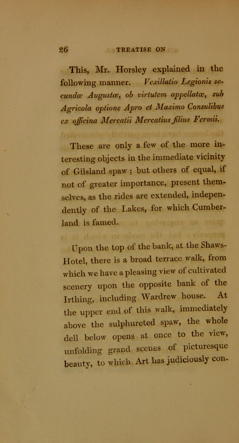 This, Mr. Horsley explained in the following manner. Vexillatio Legionis se~ cundos Augustoe^ oh virtutem appellatce, sub Agricola optione Apro et Maximo Consulibus ex officina Mercatii Mercatius Jilius FermiL These are only a few of the more in- teresting objects in the immediate vicinity of Gilsland spaw ; but others of equal, if not of greater importance, present them- selves, as the rides are extended, indepen- dently of the Lakes, for which Cumber- land is famed. Upon the top of the bank, at the Shaws- Hotel, there is a broad terrace walk, from which we have a pleasing view of cultivated scenery upon the opposite bank of the Irthing, including Wardrew house. At the upper end of this walk, immediately above the sulphureted spaw, the whole dell below opens at once to the view, unfolding grand scenes of picturesque beauty, to which Art has judiciously con-