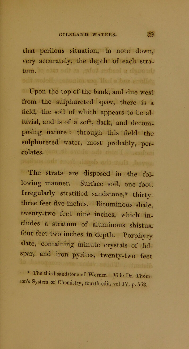 that perilous situation, to note down, very accurately, the depth of each stra- tum. Upon the top of the bank, and due west from the sulphureted spaw, there is a field, the soil of which appears to be al- luvial, and is of a soft, dark, and decom- posing nature : through this field the sulphureted water, most probably, per- colates. The strata are disposed in the fol- lowing manner. Surface soil, one foot. Irregularly stratified sandstone,* thirty- three feet five inches. Bituminous shale, twenty-two feet nine inches, which in- cludes a stratum of aluminous shistus, four feet two inches in depth. Borphyry slate, containing minute crystals of fel- spar^ and iron pyrites, twenty-two feet The third sandstone of Werner. Vide Dr. Thom-