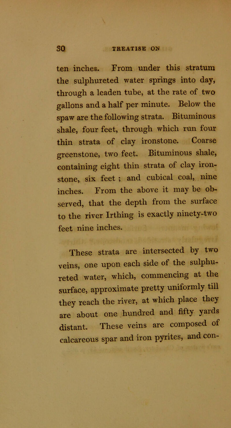 ten inches. From under this stratum the sulphureted water springs into day, through a leaden tube, at the rate of two gallons and a half per minute. Below the spaw are the following strata. Bituminous shale, four feet, through which run four thin strata of clay ironstone. Coarse greenstone, two feet. Bituminous shale, containing eight thin strata of clay iron- stone, six feet ; and cubical coal, nine inches. From the above it may be ob- served, that the depth from the surface to the river Irthing is exactly ninety-two feet nine inches. These strata are intersected by two veins, one upon each side of the sulphu- reted water, which, commencing at the surface, approximate pretty uniformly till they reach the river, at which place they are about one .hundred and fifty yards distant. These veins are composed of calcareous spar and iron pyrites, and con-