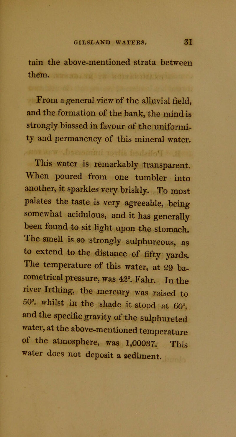 tain the above-mentioned strata between them. From a general view of the alluvial field, and the formation of the bank, the mind is strongly biassed in favour of the uniformi- ty and permanency of this mineral water. f This water is remarkably transparent. When poured from one tumbler into another,, it sparkles very briskly. To most palates the taste is very agreeable, being somewhat acidulous, and it has generally been found to sit light upon the stomach. The smell is so strongly sulphureous, as to extend to the distance of fifty yards. The temperature of this water, at 29 ba- rometrical pressure, was 42®. Fahr. In the river Irthing, the mercury was raised to 50®. whilst in the shade it stood at 60®. and the specific gravity of the sulphurated water, at the above-mentioned temperature of the atmosphere, was 1,00037. This water does not deposit a sediment.