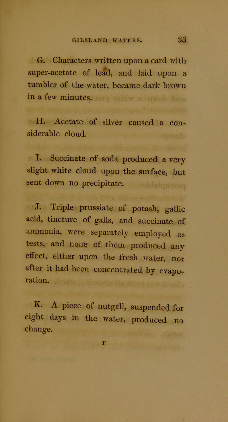 Q0 G. Characters written upon a card with super-acetate of lead, and laid upon a tumbler of the water, became dark brown in a few minutes. r H. Acetate of silver caused a con- siderable cloud. I. Succinate of soda produced a very slight white cloud upon the surface, but sent down no precipitate. J. Triple 1 prussiate of potash, gallic acid, tincture of galls, and succinate of ammonia, were separately employed as tests, and none of them produced any effect, either upon the fresh water, nor aftei it had been concentrated by evapo- ration. K. A piece of nutgall, suspended for eight days in the water, produced no change. F I