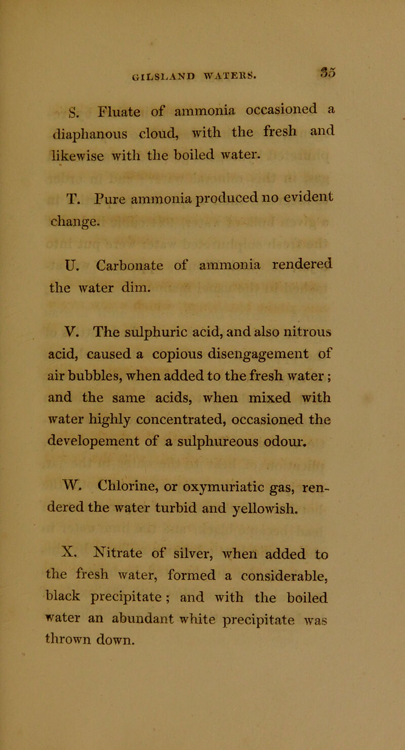 S. Fluate of ammonia occasioned a diaphanous cloud, with the fresh and likewise with the boiled water. T. Pure ammonia produced no evident change. U. Carbonate of ammonia rendered the water dim. V. The sulphuric acid, and also nitrous acid, caused a copious disengagement of air bubbles, when added to the fresh water; and the same acids, when mixed with water highly concentrated, occasioned the developement of a sulphureous odour, W. Chlorine, or oxymuriatic gas, ren- dered the water turbid and yellowish. X. Xitrate of silver, when added to the fresh water, formed a considerable, black precipitate; and with the boiled water an abundant white precipitate was thrown down.