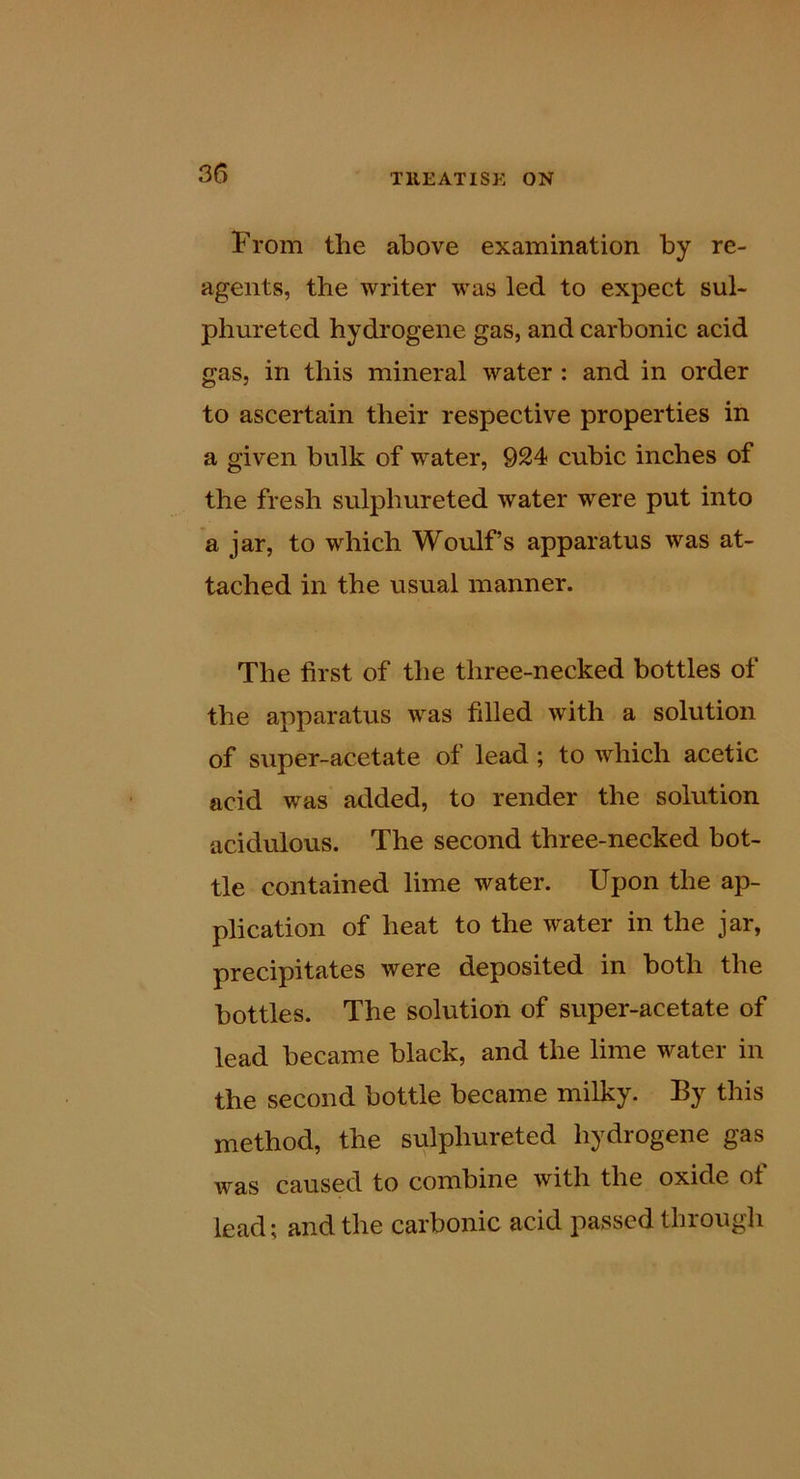 35 From the above examination by re- agents, the writer was led to expect sul- phureted hydrogene gas, and carbonic acid gas, in this mineral water : and in order to ascertain their respective properties in a given bulk of water, 924 cubic inches of the fresh sulphureted water were put into a jar, to which Woulf’s apparatus was at- tached in the usual manner. The first of the three-necked bottles of the apparatus was filled with a solution of super-acetate of lead; to which acetic acid was added, to render the solution acidulous. The second three-necked bot- tle contained lime water. Upon the ap- plication of heat to the water in the jar, precipitates were deposited in both the bottles. The solution of super-acetate of lead became black, and the lime water in the second bottle became milky. By this method, the sulphureted hydrogene gas was caused to combine with the oxide of lead; and the carbonic acid passed through