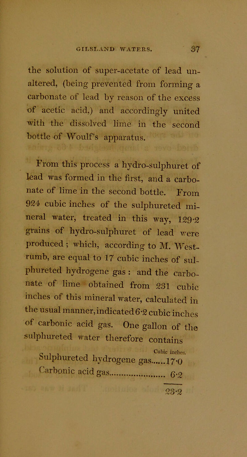 the solution of super-acetate of lead un- altered, (being prevented from forming a carbonate of lead by reason of the excess of acetic acid,) and accordingly united with the dissolved lime in the second bottle of Woulf’s apparatus. From this process a hydro-sulphuret of lead was formed in the first, and a carbo- nate of lime in the second bottle. From 924 cubic inches of the sulphureted mi- neral water, treated in this way, 129*2 grains of hydro-sulphuret of lead \vere produced ; which, according to M. West- rumb, are equal to 17 cubic inches of sul- phureted hydrogene gas : and the carbo- nate of lime obtained from 231 cubic inches of this mineral water, calculated in the usual manner,indicated 6-2 cubic inches of carbonic acid gas. One gallon of the sulphureted water therefore contains O T I T Cubic inches. biilpnureted hydrogene gas 17*o Carbonic acid gas q.q