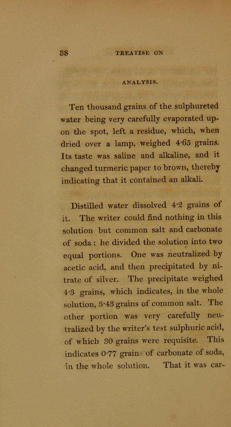 ANALYSIS. Ten thousand grains of the sulphureted water being very carefully evaporated up- on the spot, left a residue, which, when dried over a lamp, weighed 4*65 grains. Its taste was saline and alkaline, and it changed turmeric paper to brown, thereby indicating that it contained an alkali. Distilled water dissolved 4*2 grains of it. The writer could find nothing in this solution but common salt and carbonate of soda : he divided the solution into two equal portions. One was neutralized by acetic acid, and then precipitated by ni- trate of silver. The precipitate weighed 4*3 grains, which indicates, in the whole solution, 3-43 grains of common salt. The other portion was very carefully neu- tralized by the writer’s test sulphuric acid, of which 30 grains were requisite. This indicates 0*77 grains‘of carbonate of soda, in the whole solution. That it was car-