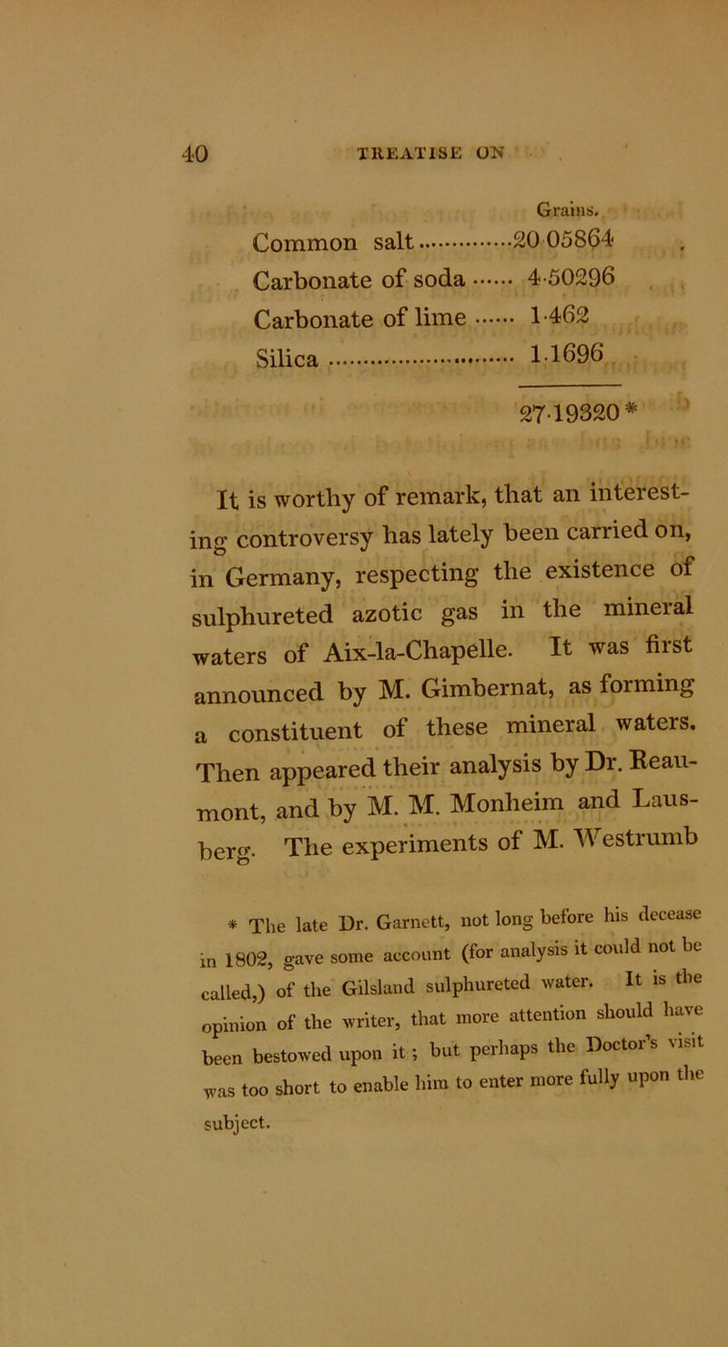 Grains. Common salt 20 058^4 Carbonate of soda 4-50296 , , Carbonate of lime 1-462 Silica 1-1696 - 27-19320* It is worthy of remark, that an interest- ing controversy has lately been carried on, in Germany, respecting the existence of sulphureted azotic gas in the mineral waters of Aix-la-ChapeUe. It was first announced by M. Gimbernat, as forming a constituent of these mineral waters. Then appeared their analysis by Dr. Beau- mont, and by ivi. M. Monheim and Laus- berg. The experiments of M. Westrumb * The late Dr. Garnett, not long before his decease in 1802, gave some account (for analysis it could not be called,) of the Gilsland sulphureted water. It is the opinion of the writer, that more attention should have been bestowed upon it; but perhaps the Doctor’s visit was too short to enable him to enter more fully upon the subject.