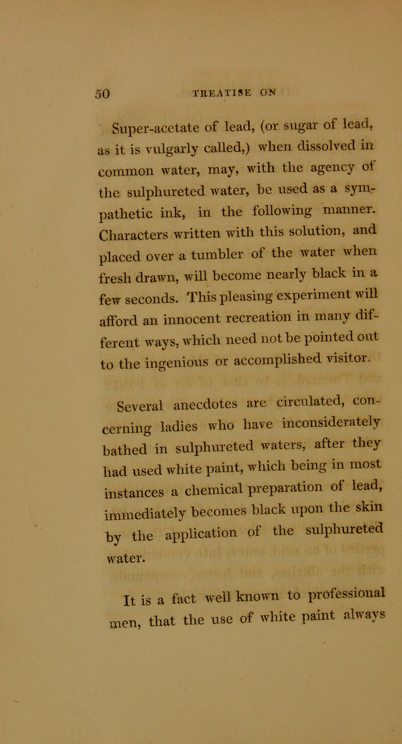 Super-acetate of lead, (or sugar of lead, as it is vulgarly called,) when dissolved in common water, may, with the agency ot the sulphureted water, he used as a sym- pathetic ink, in the following manner. Characters written with this solution, and placed over a tumbler of the water when fresh drawn, will become nearly black in a few seconds. This pleasing experiment will afford an innocent recreation in many dif- ferent ways, which need not be pointed out to the ingenious or accomplished visitor. Several anecdotes are circulated, con- cerning ladies who have inconsiderately bathed in sulphureted waters, aftei they had used white paint, which being in most instances a chemical preparation of lead, immediately becomes black upon the skin by the application of the sulphureted water. It is a fact well known to professional men, that the use of white paint always