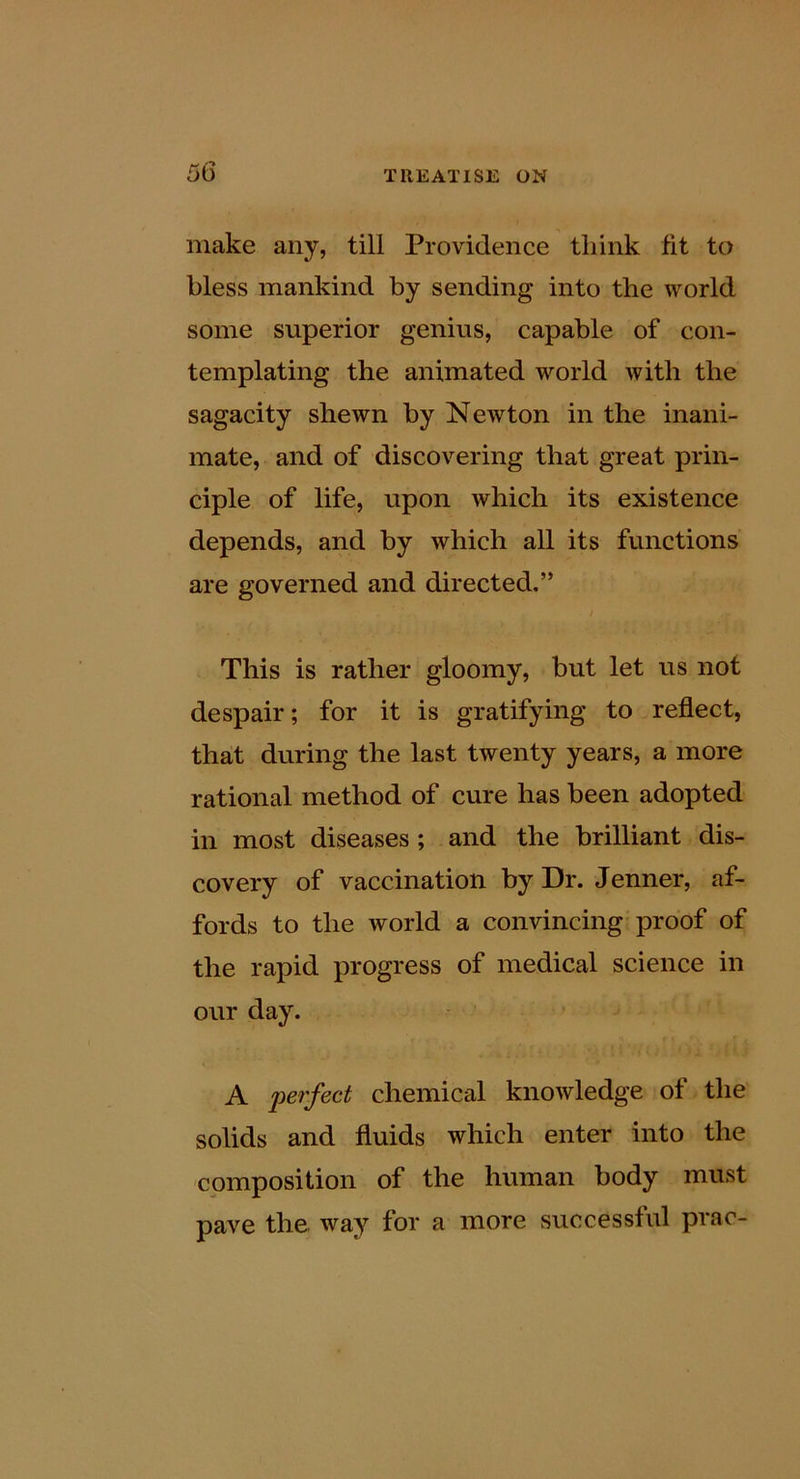 make any, till Providence think fit to bless mankind by sending into the world some superior genius, capable of con- templating the animated world with the sagacity shewn by Newton in the inani- mate, and of discovering that great prin- ciple of life, upon which its existence depends, and by which all its functions are governed and directed.” i This is rather gloomy, but let us not despair; for it is gratifying to reflect, that during the last twenty years, a more rational method of cure has been adopted in most diseases ; and the brilliant dis- covery of vaccination by Dr. Jenner, af- fords to the world a convincing proof of the rapid progress of medical science in our day. A perfect chemical knowledge of the solids and fluids which enter into the composition of the human body must pave the way for a more successful prac-
