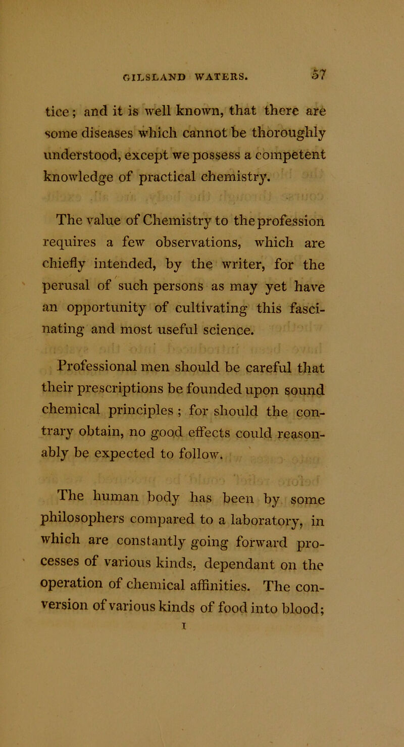 tice; and it is well known, that there are some diseases which cannot be thoroughly understood, except we possess a competent knowledge of practical chemistry. The value of Chemistry to the profession requires a few observations, which are chiefly intended, by the writer, for the / perusal of such persons as may yet have an opportunity of cultivating this fasci- nating and most useful science. Professional men should be careful that their prescriptions be founded upon sound chemical principles ; for should the con- trary obtain, no good effects could reason- ably be expected to follow. The human body has been by some philosophers compared to a laboratory, in which are constantly going forward pro- cesses of various kinds, dependant on the operation of chemical affinities. The con- version of various kinds of food into blood;