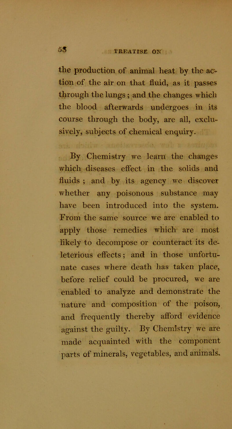 the production of animal heat by the ac- tion of the air on that fluid, as it passes through the lungs; and the changes which the blood afterwards undergoes in its course through the body, are all, exclu- sively, subjects of chemical enquiry. By Chemistry we learn the changes which diseases effect in the solids and fluids ; and by its agency we discover whether any poisonous substance may have been introduced into the system. From the same source we are enabled to apply those remedies which are most likely to decompose or counteract its de- leterious effects; and in those unfortu- nate cases where death has taken place, before relief could be procured, we are enabled to analyze and demonstrate the nature and composition of the poison, and frequently thereby afford evidence against the guilty. By Chemistry we are made acquainted with the component parts of minerals, vegetables, and animals.