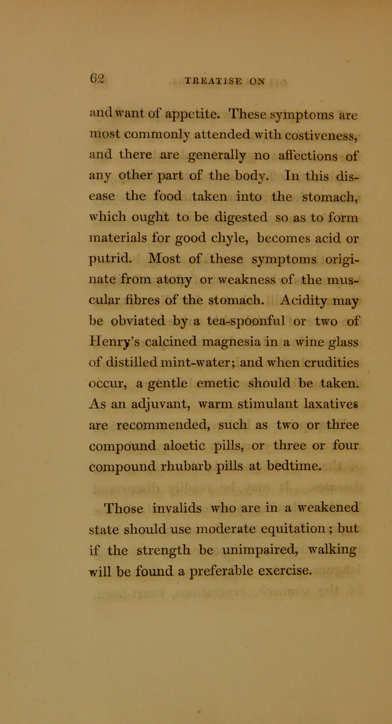 and want of appetite. These symptoms are most commonly attended with costiveness, and there are generally no affections of any other part of the body. In this dis- ease the food taken into the stomach, which ought to be digested so as to form materials for good chyle, becomes acid or putrid. Most of these symptoms origi- nate from atony or weakness of the mus- cular fibres of the stomach. Acidity may be obviated by a tea-spoonful or two of Henry’s calcined magnesia in a wine glass of distilled mint-water; and when crudities occur, a gentle emetic should be taken. As an adjuvant, warm stimulant laxatives are recommended, such as two or three compound aloetic pills, or three or four compound rhubarb pills at bedtime. Those invalids who are in a weakened state should use moderate equitation; but if the strength be unimpaired, walking will be found a preferable exercise.