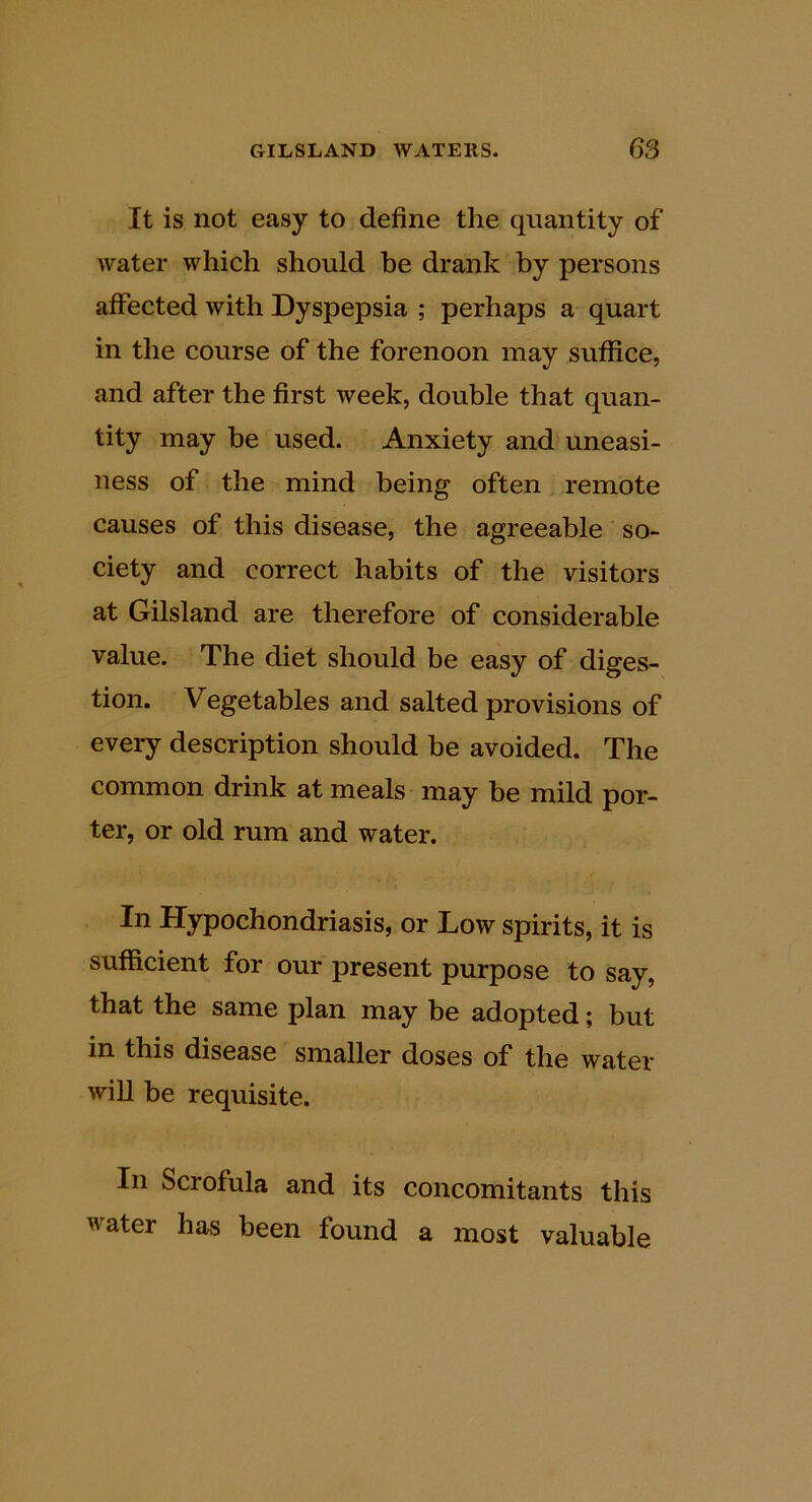 It is not easy to define the quantity of water which should he drank by persons affected with Dyspepsia ; perhaps a quart in the course of the forenoon may suffice, and after the first week, double that quan- tity may be used. Anxiety and uneasi- ness of the mind being often remote causes of this disease, the agreeable so- ciety and correct habits of the visitors at Gilsland are therefore of considerable value. The diet should be easy of diges- tion, Vegetables and salted provisions of every description should be avoided. The common drink at meals may be mild por- ter, or old rum and water. In Hypochondriasis, or Low spirits, it is sufficient for our present purpose to say, that the same plan may he adopted; but in this disease smaller doses of the water will be requisite. In Scrofula and its concomitants this water has been found a most valuable