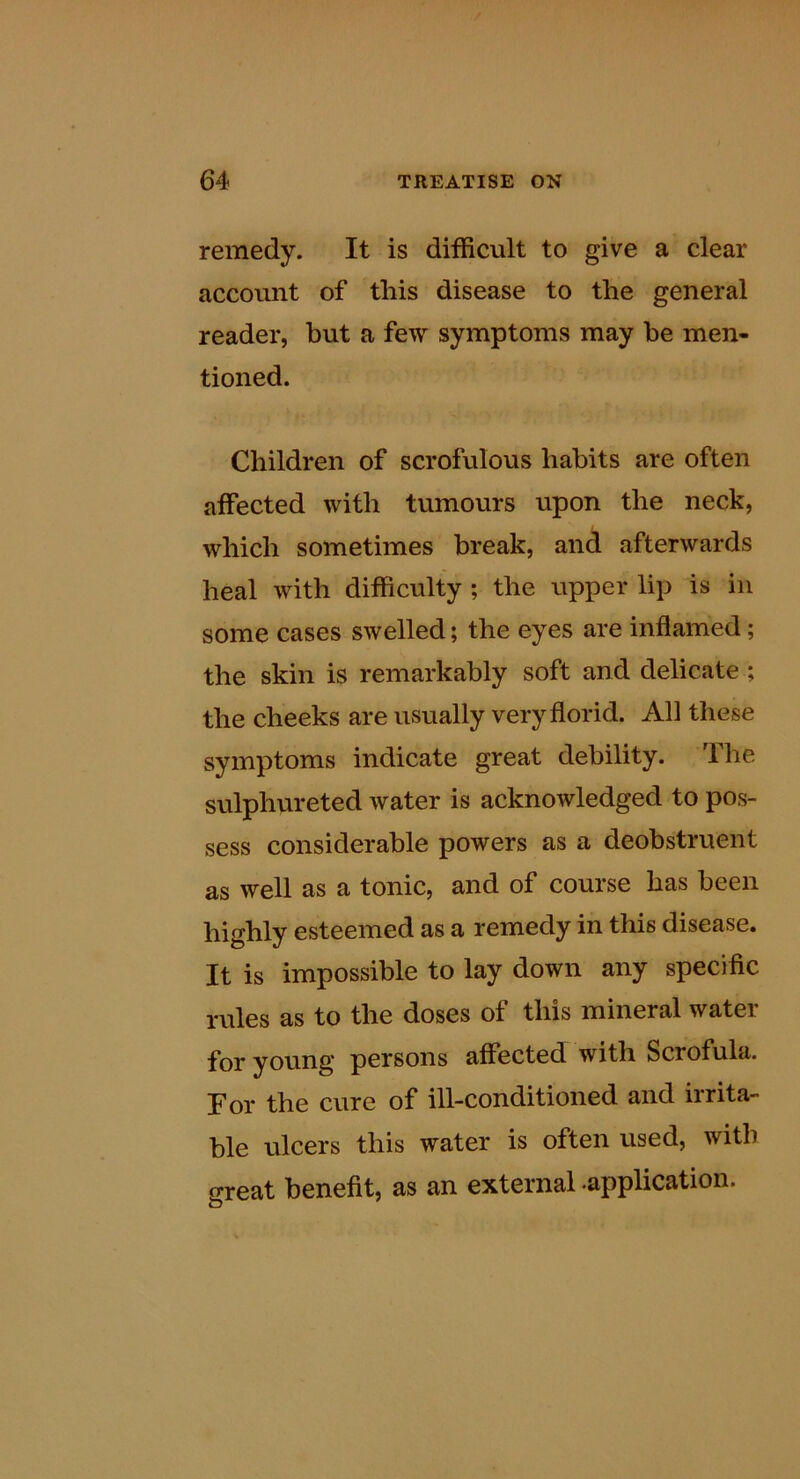 remedy. It is difficult to give a clear account of this disease to the general reader, but a few symptoms may he men- tioned. Children of scrofulous habits are often affected with tumours upon the neck, which sometimes break, and afterwards heal with difficulty ; the upper lip is in some cases swelled; the eyes are inflamed; the skin is remarkably soft and delicate ; the cheeks are usually very florid. All tliese symptoms indicate great debility. The sulphureted water is acknowledged to pos- sess considerable powers as a deobstruent as well as a tonic, and of course has been highly esteemed as a remedy in this disease. It is impossible to lay down any specific rules as to the doses of this mineral water for young persons affected with Scrofula. For the cure of ill-conditioned and irrita- ble ulcers this water is often used, with great benefit, as an external .application.