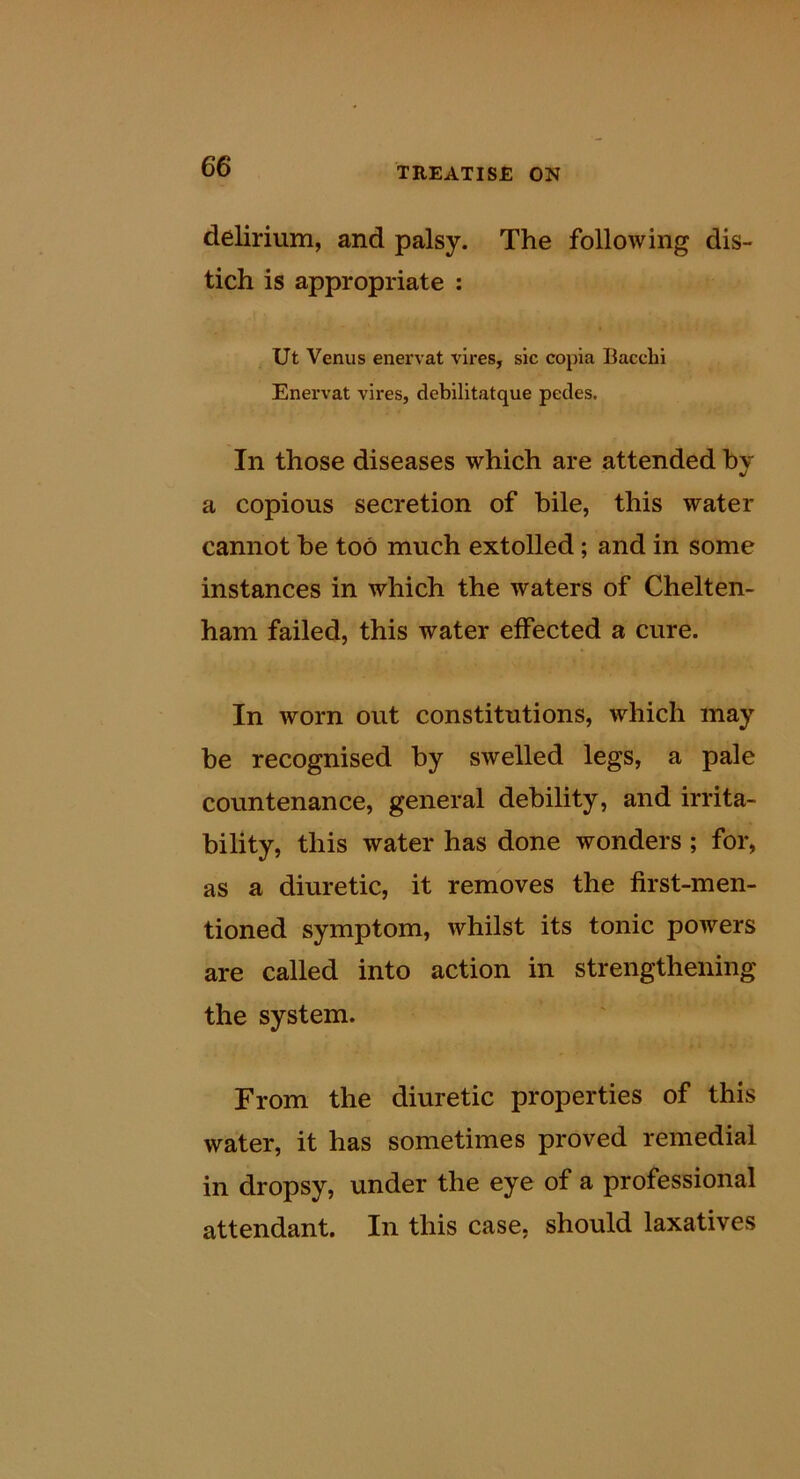 delirium, and palsy. The following dis- tich is appropriate : Ut Venus enervat vires, sic copia Bacchi Enervat vires, debilitatque pedes. In those diseases which are attended by a copious secretion of bile, this water cannot be too much extolled; and in some instances in which the waters of Chelten- ham failed, this water effected a cure. In worn out constitutions, which may be recognised by swelled legs, a pale countenance, general debility, and irrita- bility, this water has done wonders; for, as a diuretic, it removes the first-men- tioned symptom, whilst its tonic powers are called into action in strengthening the system. From the diuretic properties of this water, it has sometimes proved remedial in dropsy, under the eye of a professional attendant. In this case, should laxatives