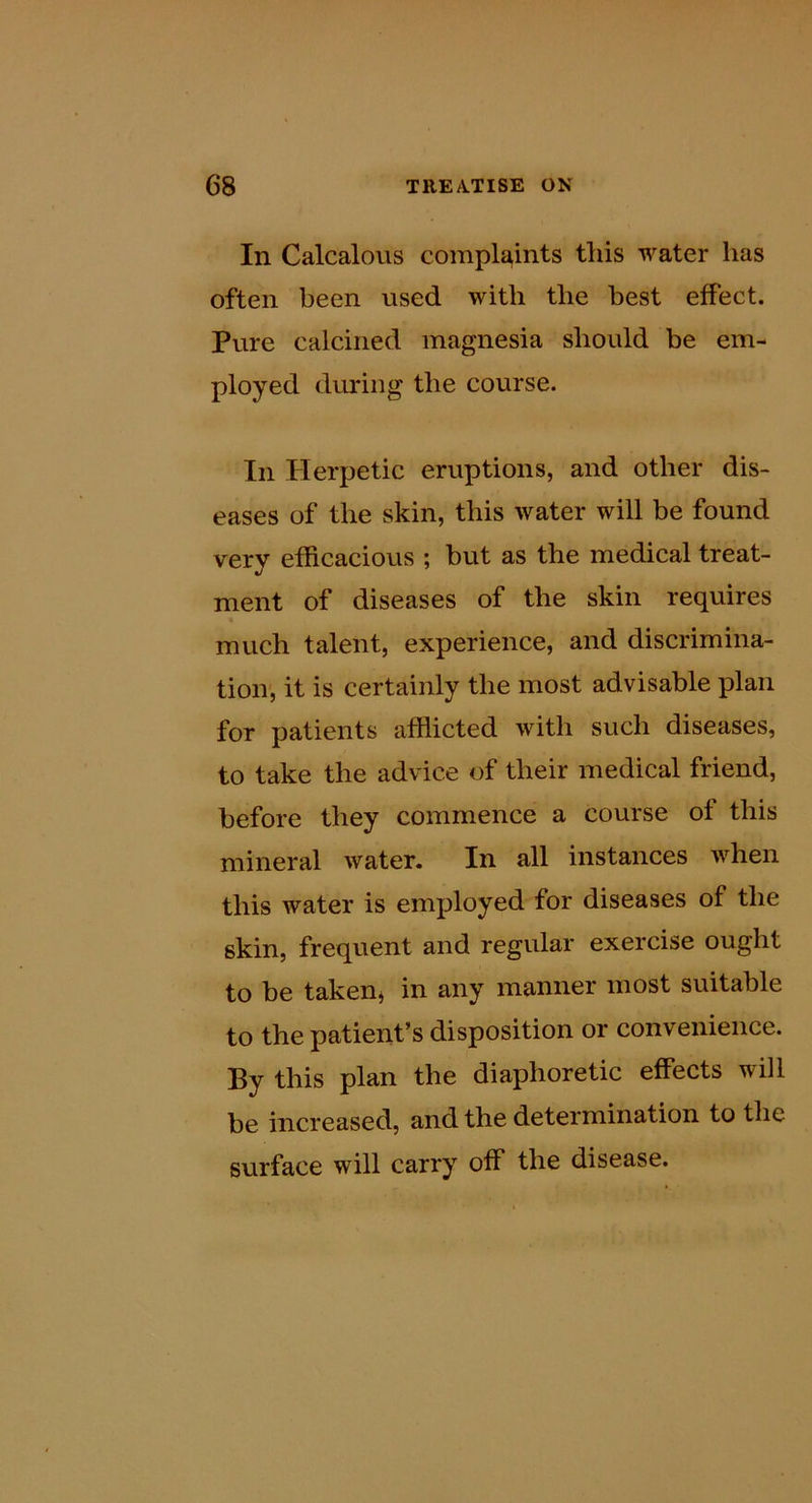 In Calcalous compla,ints this water has often been used with the best effect. Pure calcined magnesia should be em- ployed during the course. In Ilerpetic eruptions, and other dis- eases of the skin, this water will be found very efficacious ; but as the medical treat- ment of diseases of the skin requires much talent, experience, and discrimina- tion', it is certainly the most advisable plan for patients afflicted with such diseases, to take the advice of their medical friend, before they commence a course of this mineral water. In all instances when this water is employed for diseases of the skin, frequent and regular exercise ought to be taken^ in any manner most suitable to the patient’s disposition or convenience. By this plan the diaphoretic effects will be increased, and the determination to the surface will carry off the disease.