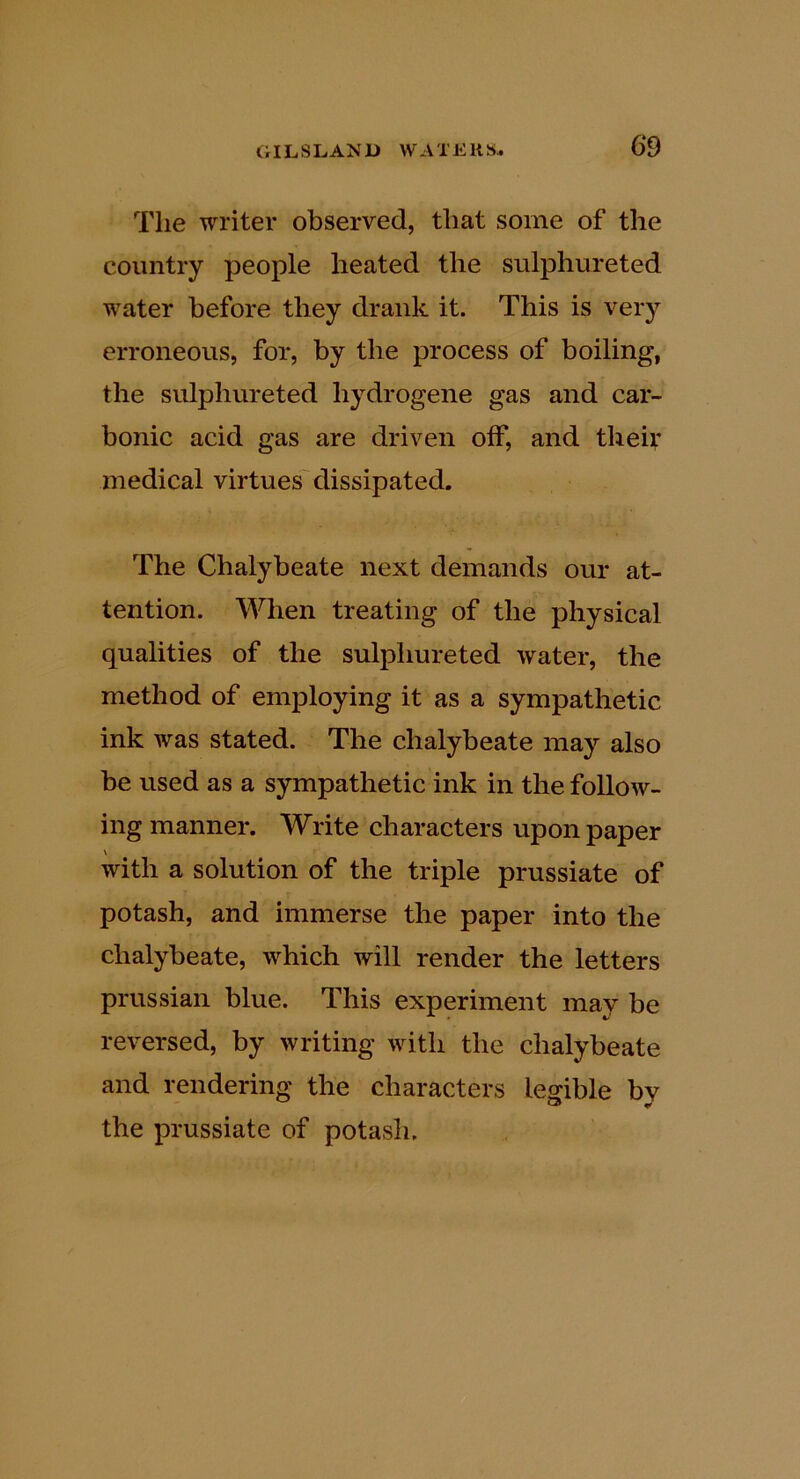 The writer observed, that some of the country people heated the sulphureted water before they drank it. This is very erroneous, for, by the process of boiling, the sulphureted hydrogene gas and car- bonic acid gas are driven off, and theiv medical virtues dissipated. The Chalybeate next demands our at- tention. When treating of the physical qualities of the sulphureted water, the method of employing it as a sympathetic ink was stated. The chalybeate may also be used as a sympathetic ink in the follow- ing manner. Write characters upon paper with a solution of the triple prussiate of potash, and immerse the paper into the chalybeate, which will render the letters Prussian blue. This experiment may be reversed, by writing with the chalybeate and rendering the characters leo^ible by the prussiate of potash.