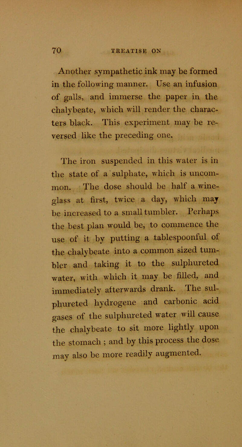 Another sympathetic ink may be formed in the following manner. Use an infusion of galls, and immerse the paper in the chalybeate, which will render the charac- ters black. This experiment may be re- versed like the preceding one. The iron suspended in this water is in the state of a'sulphate, which is uncom- mon. The dose should be half a wine- glass at first, twice a day, which may be increased to a small tumbler. Perhaps the best plan would be, to commence the use of it by putting a tablespoonful of the chalybeate into a common sized tum- bler and taking it to the sulphureted water, with which it may be filled, and immediately afterwards drank. The sul- phureted hydrogene and caibonic acid gases of the sulphureted water will cause the chalybeate to sit more lightly upon the stomach ; and by this process the dose may also be more readily augmented.