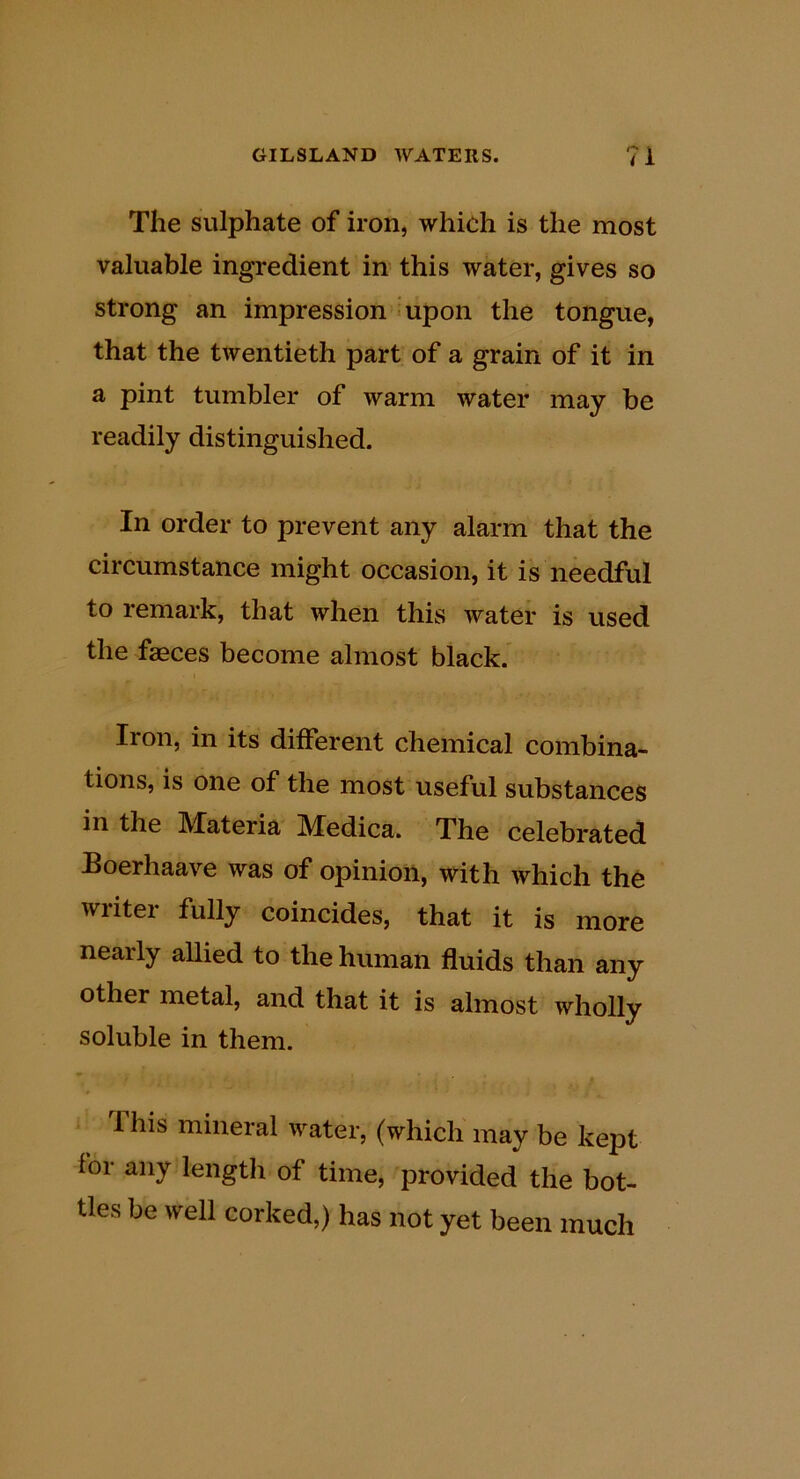 The sulphate of iron, which is the most valuable ingredient in this water, gives so strong an impression 'Upon the tongue, that the twentieth part of a grain of it in a pint tumbler of warm water may be readily distinguished. In order to prevent any alarm that the circumstance might occasion, it is needful to remark, that when this water is used the faeces become almost black. Iron, in its different chemical combina- tions, is one of the most useful substances in the Materia Medica. The celebrated Boerhaave was of opinion, with which the writer fully coincides, that it is more nearly allied to the human fluids than any other metal, and that it is almost wholly soluble in them. This mineral water, (which may be kept for any length of time, provided the bot- tles be well corked,) has not yet been much