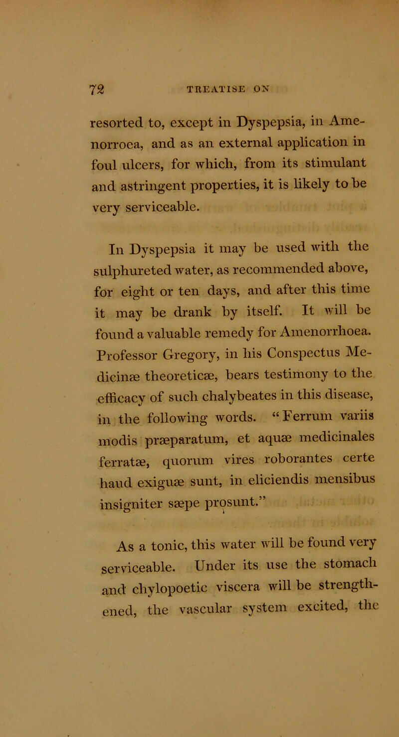 resorted to, except in Dyspepsia, in Ame- norroea, and as an external application in foul ulcers, for which, from its stimulant and astringent properties, it is likely to he very serviceable. In Dyspepsia it may be used with the sulphureted water, as recommended above, for eight or ten days, and after this time it may be drank by itself. It will be found a valuable remedy for Amenorrhoea. Professor Gregory, in his Conspectus Me- dicine theoretice, bears testimony to the efficacy of such chalybeates in this disease, in the following words. “Ferrum variis modis preparatum, et aque medicinales ferrate, quorum vires roborantes ceite baud exigue sunt, in eliciendis mensibus insigniter sepe prosunt.” As a tonic, this water will be found very serviceable. Under its use the stomach and chylopoetic viscera will be strength- ened, the vascular system excited, the