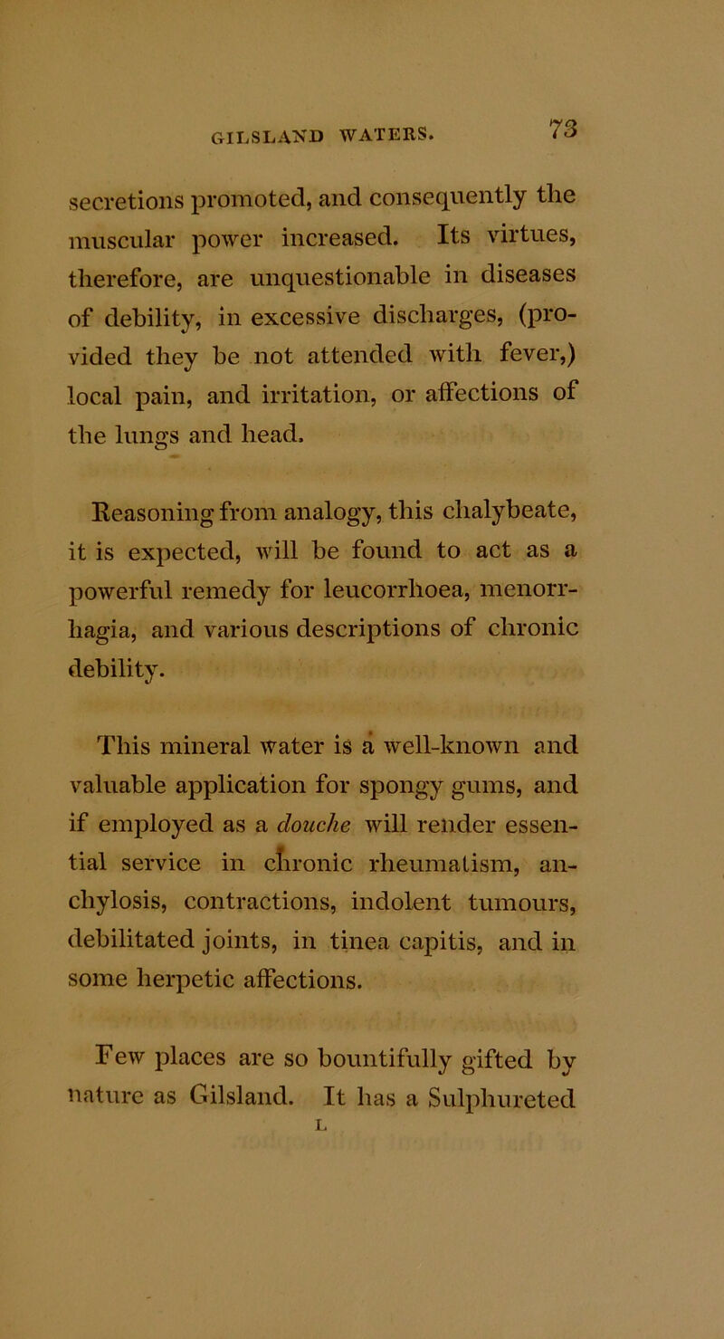 secretions promoted, and consequently the muscular power increased. Its virtues, therefore, are unquestionable in diseases of debility, in excessive discharges, (pro- vided they be not attended with fever,) local pain, and irritation, or affections of the lungs and head. Eeasoning from analogy, this chalybeate, it is expected, will be found to act as a powerful remedy for leucorrhoea, menorr- hagia, and various descriptions of chronic debility. This mineral water is a well-known and valuable application for spongy gums, and if employed as a douche will render essen- tial service in clironic rheumalism, an- chylosis, contractions, indolent tumours, debilitated joints, in tinea capitis, and in some herpetic affections. Few places are so bountifully gifted by nature as Gilsland. It has a Sulphureted L