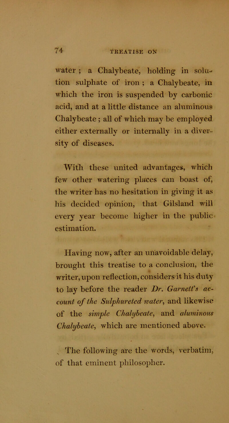water ; a Chalybeate, holding in soltu tion sulphate of iron ; a Chalybeate, in which the iron is suspended by carbonic acid, and at a little distance an aluminous Chalybeate ; all of which may be employed either externally or internally in a diver- sity of diseases. With these united advantages, which few other watering places can boast of, the writer has no hesitation in giving it as his decided opinion, that Gilsland will every year become higher in the public* estimation. Having now, after an unavoidable delay, brought this treatise to a conclusion, the writer, upon reflection, considers-it his duty to lay before the reader Dr. Garnetfs ac- count of the Sulphureted water, and likewise of the simple Chalybeate, and aluminous Chalybeate, which are mentioned above. ^ The following are the words, verbatim, of that eminent philosopher.