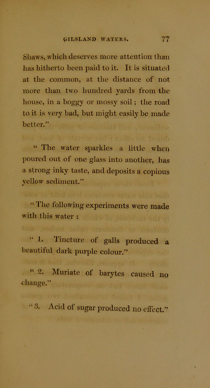 Sliaws, which deserves more attention than has hitherto been paid to it. It is situated at the common, at the distance of not more than two hundred yards from the house, in a boggy or mossy soil; the road to it is very bad, but might easily be made better.” “ The water sparkles a little when poured out of one glass into another, has a strong inky taste, and deposits a copious yellow sediment.” “ The following experiments were made with this water : 1. Tincture of galls produced a beautiful dark purple colour.” “ 2. Muriate of barytes caused no change,” 3. Acid of sugar produced no effect.”