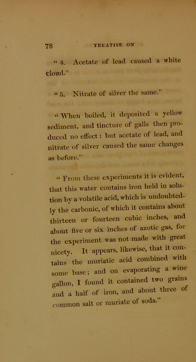“ 4. Acetate of lead caused a white cloud.” “ 5. Nitrate of silver the same.” “ When boiled, it deposited a yellow sediment, and tincture of galls then pro- duced no effect: but acetate of lead, and nitrate of silver caused the same changes as before.” “ From these experiments it is evident, that this water contains iron held in solu- tion by a volatile acid, which is undoubted- ly the carbonic, of which it contains about thirteen or fourteen cubic inches, and about five or six inches of azotic gas, for the experiment was not made with great nicety. It appears, likewise, that it con- tains the muriatic acid combined with some base; and on evaporating a wine gallon, I found it contained two grams mid a half of iron, and about three of common salt or muriate of soda.”