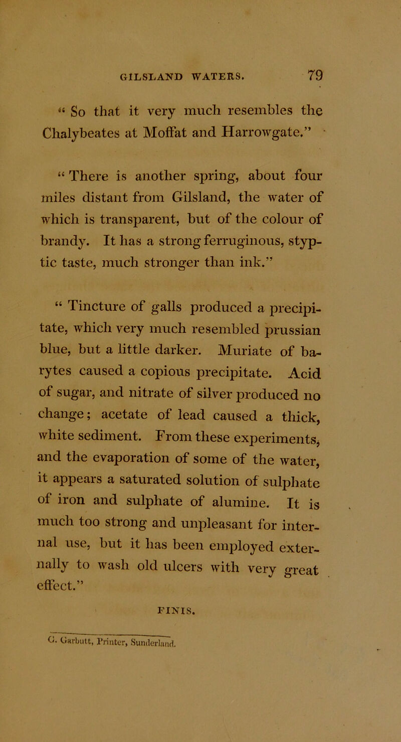 “ So that it very much resembles the Chalybeates at Moffat and Harrowgate.” “ There is another spring, about four miles distant from Gilsland, the water of which is transparent, but of the colour of brandy. It has a strong ferruginous, styp- tic taste, much stronger than ink.” “ Tincture of galls produced a precipi- tate, which very much resembled prussian blue, but a little darker. Muriate of ba- rytes caused a copious precipitate. Acid of sugar, and nitrate of silver produced no change; acetate of lead caused a thick, white sediment. From these experiments, and the evaporation of some of the water, it appears a saturated solution of sulpliate of iron and sulphate of alumine. It is much too strong and unpleasant for inter- nal use, but it has been employed exter- nally to wash old ulcers with very o-reat effect.” riNis. C. Garbutt, I’rintor, Sunderland.