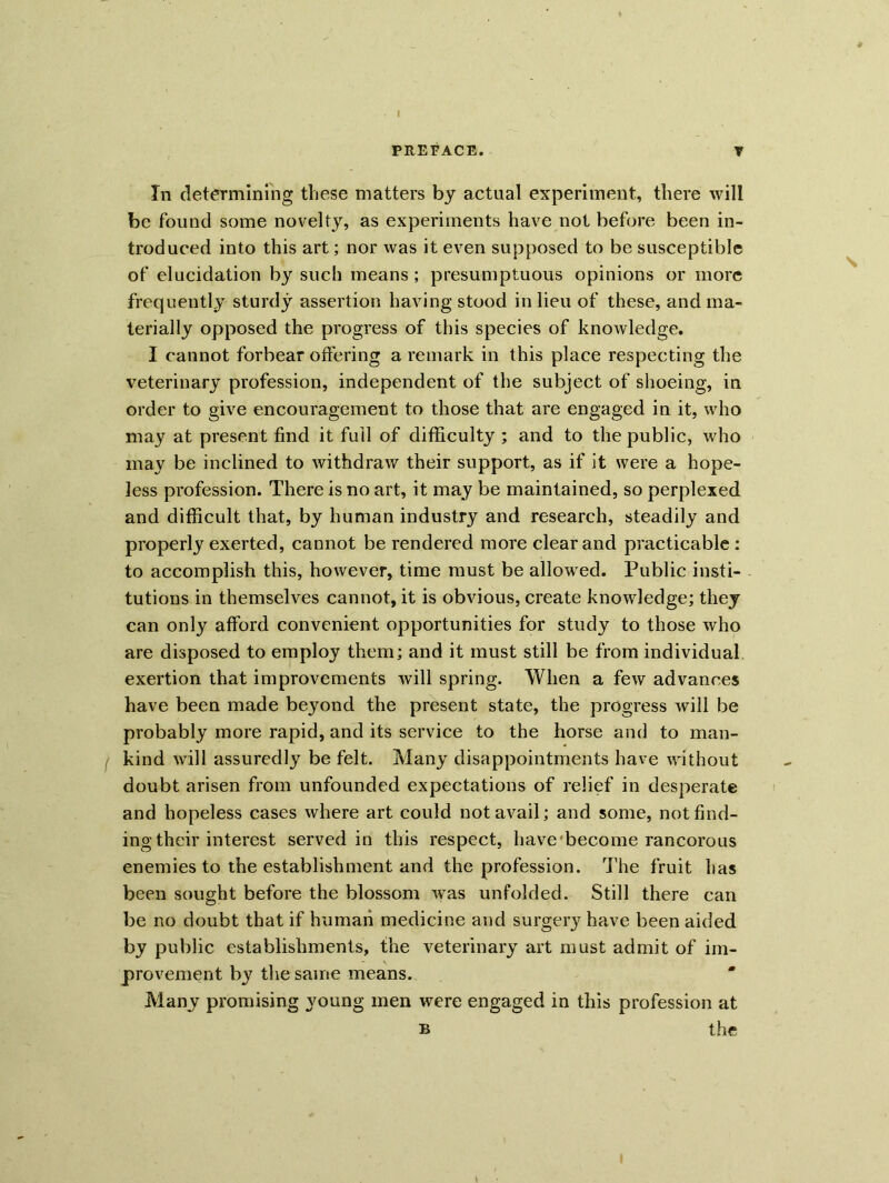 In determining these matters by actual experiment, there will be found some novelty, as experiments have not before been in- troduced into this art; nor was it even supposed to be susceptible of elucidation by such means; presumptuous opinions or more frequently sturdy assertion having stood in lieu of these, and ma- terially opposed the progress of this species of knowledge. I cannot forbear offering a remark in this place respecting the veterinary profession, independent of the subject of shoeing, in order to give encouragement to those that are engaged in it, who may at present find it full of difficulty ; and to the public, who may be inclined to withdraw their support, as if it were a hope- less profession. There is no art, it may be maintained, so perplexed and difficult that, by human industry and research, steadily and properly exerted, cannot be rendered more clear and practicable : to accomplish this, however, time must be allowed. Public insti- tutions in themselves cannot, it is obvious, create knowledge; they can only afford convenient opportunities for study to those who are disposed to employ them; and it must still be from individual exertion that improvements will spring. When a few advances have been made beyond the present state, the progress will be probably more rapid, and its service to the horse and to man- kind will assuredly be felt. Many disappointments have without doubt arisen from unfounded expectations of relief in desperate and hopeless cases where art could not avail; and some, not find- ing their interest served in this respect, have become rancorous enemies to the establishment and the profession. The fruit has been sought before the blossom was unfolded. Still there can be no doubt that if human medicine and surgery have been aided by public establishments, the veterinary art must admit of im- provement by the same means. Many promising young men were engaged in this profession at b the