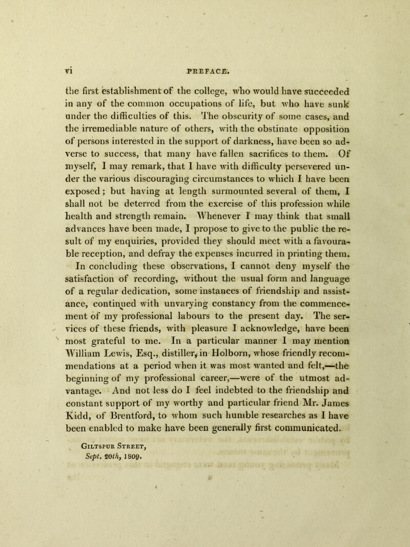 the first establishment of the college, who would have succeeded in any of the common occupations of life, but who have sunk under the difficulties of this. The obscurity of some cases, and the irremediable nature of others, with the obstinate opposition of persons interested in the support of darkness, have been so ad- verse to success, that many have fallen sacrifices to them. Of myself, I may remark, that 1 have with difficulty persevered un- der the various discouraging circumstances to which I have been exposed; but having at length surmounted several of them, I shall not be deterred from the exercise of this profession while health and strength remain. Whenever I may think that small advances have been made, I propose to give to the public the re- sult of my enquiries, provided they should meet with a favoura- ble reception, and defray the expenses incurred in printing them. In concluding these observations, I cannot deny myself the satisfaction of recording, without the usual form and language of a regular dedication, some instances of friendship and assist- ance, continued with unvarying constancy from the commence- ment of my professional labours to the present day. The ser- vices of these friends, with pleasure I acknowledge, have been most grateful to me. In a particular manner I may mention William Lewis, Esq., distiller,an Holborn, whose friendly recom- mendations at a period when it was most wanted and felt,—the beginning of my professional career,—were of the utmost ad- vantage. And not less do I feel indebted to the friendship and constant support of my worthy and particular friend Mr. James Kidd, of Brentford, to whom such humble researches as I have been enabled to make have been generally first communicated. Giltspur Street, Sept. 2Qth3 1800.