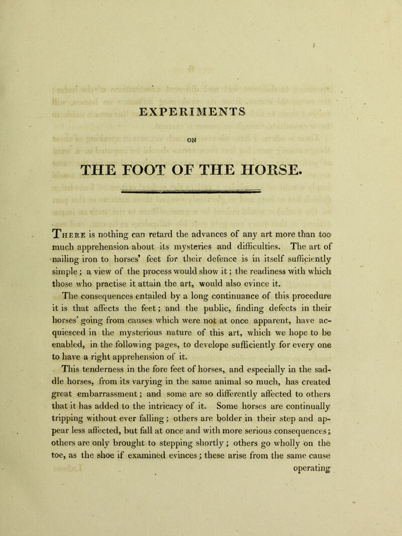 EXPERIMENTS ON THE FOOT OF THE HORSE. There is nothing can retard the advances of any art more than too much apprehension about its mysteries and difficulties. The art of -nailing iron to horses’ feet for their defence is in itself sufficiently simple; a view of the process would show it; the readiness with which those who practise it attain the art, would also evince it. The consequences entailed by a long continuance of this procedure it is that affects the feet; and the public, finding defects in their horses’ going from causes which were not at once apparent, have ac- quiesced in the mysterious nature of this art, which we hope to be enabled, in the following pages, to develope sufficiently for every one to have a right apprehension of it. This tenderness in the fore feet of horses^ and especially in the sad- dle horses, from its varying in the same animal so much, has created great embarrassment; and some are so differently affected to others that it has added to the intricacy of it. Some horses are continually tripping without ever falling; others are bolder in their step and ap- pear less affected, but fall at once and with more serious consequences; others are only brought to stepping shortly; others go wholly on the toe, as the shoe if examined evinces; these arise from the same cause operating