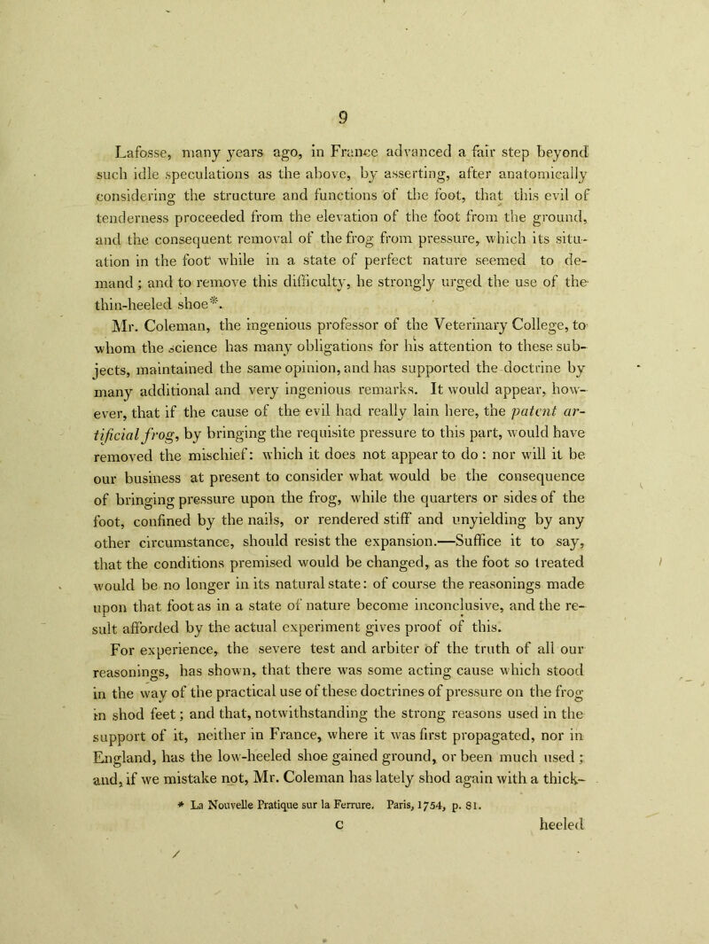 Lafosse, many years ago, in France advanced a fair step beyond such idle speculations as the above, by asserting, after anatomically considering the structure and functions of the foot, that this evil of tenderness proceeded from the elevation of the foot from the ground, and the consequent removal of the frog from pressure, which its situ- ation in the foot1 while in a state of perfect nature seemed to de- mand ; and to remove this difficulty, he strongly urged the use of the thin-heeled shoe*. Mr. Coleman, the ingenious professor of the Veterinary College, to whom the science has many obligations for his attention to these sub- jects, maintained the same opinion, and has supported the doctrine by many additional and very ingenious remarks. It would appear, how- ever, that if the cause of the evil had really lain here, the patent ar- tificial frog, by bringing the requisite pressure to this part, would have removed the mischief: which it does not appear to do : nor will it be our business at present to consider what would be the consequence of bringing pressure upon the frog, while the quarters or sides of the foot, confined by the nails, or rendered stiff and unyielding by any other circumstance, should resist the expansion.—Suffice it to say, that the conditions premised would be changed, as the foot so treated would be no longer in its natural state: of course the reasonings made upon that foot as in a state of nature become inconclusive, and the re- sult afforded by the actual experiment gives proof of this. For experience, the severe test and arbiter of the truth of all our reasonings, has shown, that there was some acting cause which stood in the way of the practical use of these doctrines of pressure on the frog- in shod feet; and that, notwithstanding the strong reasons used in the support of it, neither in France, where it was first propagated, nor in England, has the low-heeled shoe gained ground, or been much used ; and, if we mistake not, Mr. Coleman has lately shod again with a thick- * La NouveUe Pratique sur la Ferrure. Paris, 1754, p. 81. c heeled /