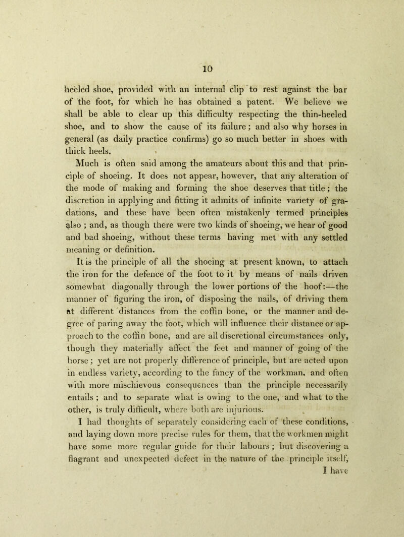 heeled shoe, provided with an internal clip to rest against the bar of the foot, for which he has obtained a patent. We believe we shall be able to clear up this difficulty respecting the thin-heeled shoe, and to show the cause of its failure; and also why horses in general (as daily practice confirms) go so much better in shoes with thick heels. Much is often said among the amateurs about this and that prin- ciple of shoeing. It does not appear, however, that any alteration of the mode of making and forming the shoe deserves that title; the discretion in applying and fitting it admits of infinite variety of gra- dations, and these have been often mistakenly termed principles also ; and, as though there were two kinds of shoeing, we hear of good and bad shoeing, without these terms having met with any settled meaning or definition. It is the principle of all the shoeing at present known, to attach the iron for the defence of the foot to it by means of nails driven somewhat diagonally through the lower portions of the hoof:—the manner of figuring the iron, of disposing the nails, of driving them at different distances from the coffin bone, or the manner and de- gree of paring away the foot, which will influence their distance or ap- proach to the coffin bone, and are all discretional circumstances only, though they materially affect the feet and manner of going of the horse ; yet are not properly difference of principle, but are acted upon in endless variety, according to the fancy of the workman, and often with more mischievous consequences than the principle necessarily entails ; and to separate what is owing to the one, and what to the other, is truly difficult, where both are injurious. I had thoughts of separately considering each of these conditions, and laying down more precise rules for them, that the workmen might have some more regular guide for their labours ; but discovering a flagrant and unexpected defect in the nature of the principle itself, I have