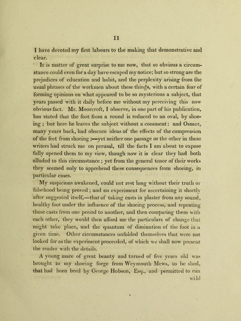 I have devoted my first labours to the making that demonstrative and clear. It is matter of great surprise to me now, that so obvious a circum- stance could even for a day have escaped my notice; but so strong are the prejudices of education and habit, and the perplexity arising from the usual phrases of the workmen about these things, with a certain fear of forming opinions on what appeared to be so mysterious a subject, that years passed with it daily before me without my perceiving this now obvious fact. Mr. Moorcroft, I observe, in one part of his publication, has stated that the foot from a round is reduced to an oval, by shoe- ing ; but here he leaves the subject without a comment: and Osmer, many years back, had obscure ideas of the effects of the compression of the feet from shoeing;—yet neither one passage or the other in these writers had struck me on perusal, till the facts I am about to expose fully opened them to my view, though now it is clear they had both alluded to this circumstance ; yet from the general tenor of their works they seemed only to apprehend these consequences from shoeing, in particular cases. My suspicions awakened, could not rest long without their truth or falsehood being proved ; and an experiment for ascertaining it shortly alter suggested itself,—that of taking casts in plaster from any sound, healthy foot under the influence of the shoeing process, and repeating those casts from one period to another, and then comparing them with each other, they would then afford me the particulars of change that might take place, and the quantum of diminution of the foot in a given time. Other circumstances unfolded themselves that were not looked for as the experiment proceeded, of which we shall now present the reader with the details. A young mare of great beauty and turned of five y^ears old was brought to my shoeing forge from Weymouth Mews, to be shod, that had been bred by George Hobson, Esq., and permitted to run wild /