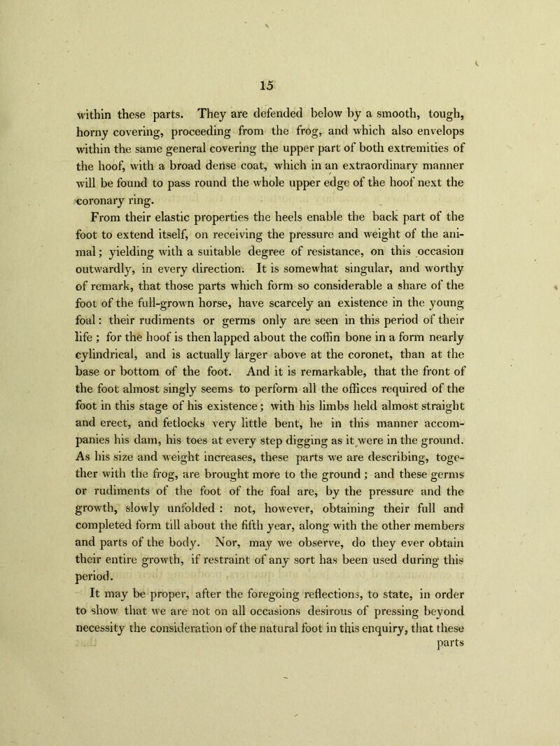 within these parts. They are defended below by a smooth, tough, horny covering, proceeding from the frog, and which also envelops within the same general covering the upper part of both extremities of the hoof, with a broad dense coat, which in an extraordinary manner will be found to pass round the whole upper edge of the hoof next the coronary ring. From their elastic properties the heels enable the back part of the foot to extend itself, on receiving the pressure and weight of the ani- mal ; yielding with a suitable degree of resistance, on this occasion outwardly, in every direction. It is somewhat singular, and worthy of remark, that those parts which form so considerable a share of the foot of the full-grown horse, have scarcely an existence in the young foal: their rudiments or germs only are seen in this period of their life ; for the hoof is then lapped about the coffin bone in a form nearly cylindrical, and is actually larger above at the coronet, than at the base or bottom of the foot. And it is remarkable, that the front of the foot almost singly seems to perform all the offices required of the foot in this stage of his existence; with his limbs held almost straight and erect, and fetlocks very little bent, he in this manner accom- panies his dam, his toes at every step digging as it were in the ground. As his size and weight increases, these parts we are describing, toge- ther with the frog, are brought more to the ground ; and these germs or rudiments of the foot of the foal are, by the pressure and the growth, slowly unfolded : not, however, obtaining their full and completed form till about the fifth year, along with the other members and parts of the body. Nor, may we observe, do they ever obtain their entire growth, if restraint of any sort has been used during this period. It may be proper, after the foregoing reflections, to state, in order to show that we are not on all occasions desirous of pressing beyond necessity the consideration of the natural foot in this enquiry, that these parts