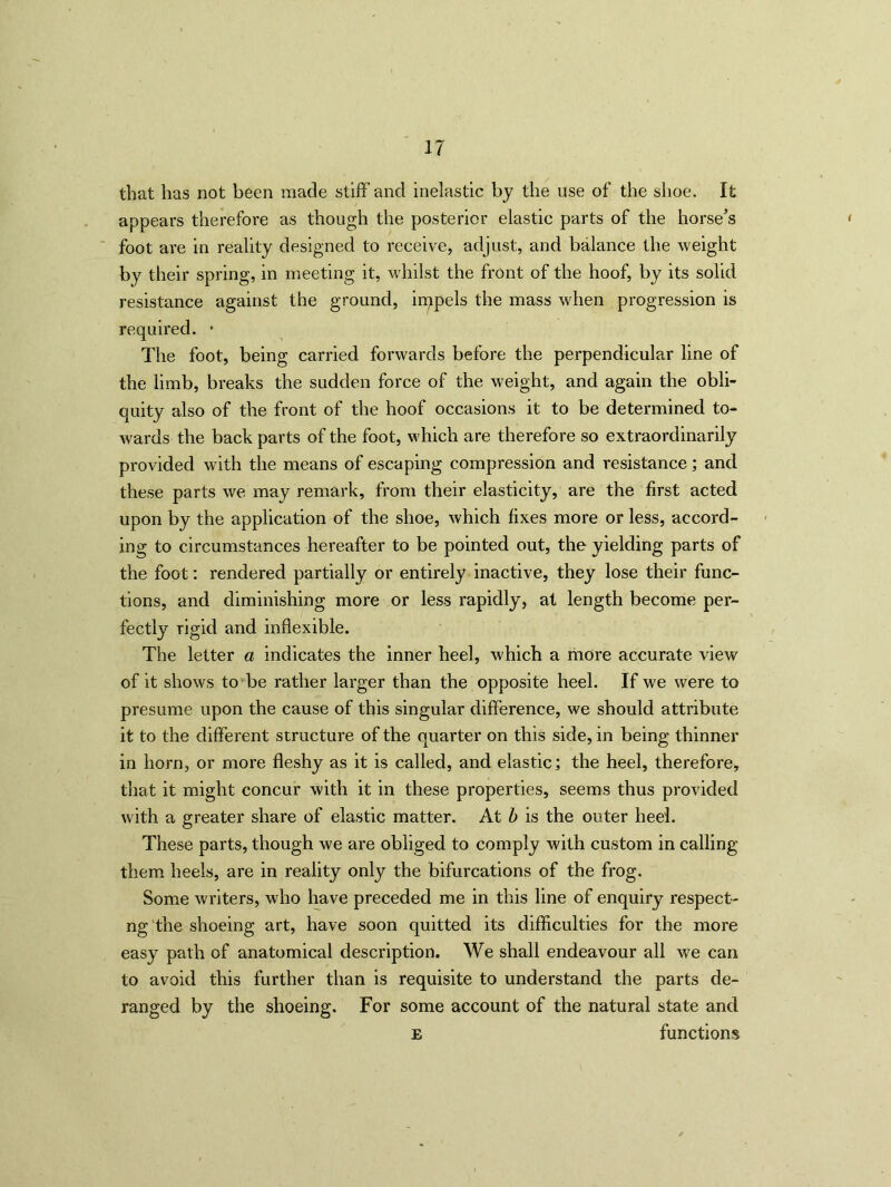 that has not been made stiff and inelastic by the use of the shoe. It appears therefore as though the posterior elastic parts of the horse’s foot are in reality designed to receive, adjust, and balance the weight by their spring, in meeting it, whilst the front of the hoof, by its solid resistance against the ground, impels the mass when progression is required. • The foot, being carried forwards before the perpendicular line of the limb, breaks the sudden force of the weight, and again the obli- quity also of the front of the hoof occasions it to be determined to- Avards the back parts of the foot, which are therefore so extraordinarily provided with the means of escaping compression and resistance; and these parts we may remark, from their elasticity, are the first acted upon by the application of the shoe, which fixes more or less, accord- ing to circumstances hereafter to be pointed out, the yielding parts of the foot: rendered partially or entirely inactive, they lose their func- tions, and diminishing more or less rapidly, at length become per- fectly rigid and inflexible. The letter a indicates the inner heel, which a more accurate view of it shows to be rather larger than the opposite heel. If we were to presume upon the cause of this singular difference, we should attribute it to the different structure of the quarter on this side, in being thinner in horn, or more fleshy as it is called, and elastic; the heel, therefore, that it might concur with it in these properties, seems thus provided with a greater share of elastic matter. At b is the outer heel. These parts, though we are obliged to comply with custom in calling them heels, are in reality only the bifurcations of the frog. Some writers, who have preceded me in this line of enquiry respect- ng the shoeing art, have soon quitted its difficulties for the more easy path of anatomical description. We shall endeavour all we can to avoid this further than is requisite to understand the parts de- ranged by the shoeing. For some account of the natural state and e functions