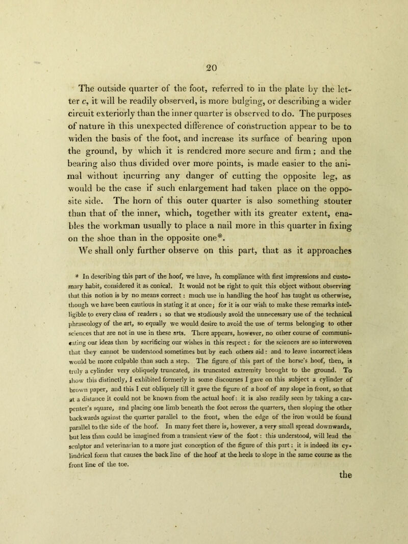 The outside quarter of the foot, referred to in the plate by the let- ter c, it will be readily observed, is more bulging, or describing a wider circuit exteriorly than the inner quarter is observed to do. The purposes of nature in this unexpected difference of construction appear to be to widen the basis of the foot, and increase its surface of bearing upon the ground, by which it is rendered more secure and firm; and the bearing also thus divided over more points, is made easier to the ani- mal without incurring any danger of cutting the opposite leg, as would be the case if such enlargement had taken place on the oppo- site side. The horn of this outer quarter is also something stouter than that of the inner, which, together with its greater extent, ena- bles the workman usually to place a nail more in this quarter in fixing on the shoe than in the opposite one*. We shall only further observe on this part, that as it approaches * In describing this part of the hoof, we have, fn compliance with first impressions and custo- mary habit, considered it as conical. It would not be right to quit this object without observing that this notion is by no means correct: much use in handling the hoof has taught us otherwise, though we have been cautious in stating it at once5 for it is our wish to make these remarks intel- ligible to every class of readers ; so that we studiously avoid the unnecessary use of the technical phraseology of the art, so equally we would desire to avoid the use of terms belonging to other sciences that are not in use in these arts. There appears, however, no other course of communi- eating our ideas than by sacrificing our wishes in this respect: for the sciences are so interwoven that they cannot be understood sometimes but by each others aid: and to leave incorrect ideas would be more culpable than such a step. The figure of this part of the horse’s hoof, then, is truly a cylinder very obliquely truncated, its truncated extremity brought to the ground. To show this distinctly, I exhibited formerly in some discourses I gave on this subject a cylinder of brown paper, and this I cut obliquely till it gave the figure of a hoof of any slope in front, so that at a distance it could not be known from the actual hoof: it is also readily seen by taking a car- penter’s square, and placing one limb beneath the foot across the quarters, then sloping the other backwards against the quarter parallel to the front, when the edge of the iron -would be found parallel to the side of the hoof. In many feet there is, however, a very small spread downwards, but less than could be imagined from a transient view of the foot: this understood, will lead the sculptor and veterinarian to a more just conception of the figure of this part: it is indeed its cy- lindrical form that causes the back line of the hoof at tire heels to slope in the same course as the front line of the toe.