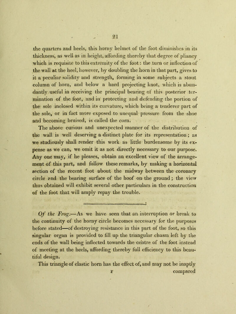 the quarters and heels, this horny helmet of the foot diminishes in its thickness, as well as in height, affording thereby that degree of pliancy which is requisite to this extremity of the foot: the turn or inflection of the wall at the heel, however, by doubling the horn in that part, gives to it a peculiar solidity and strength, forming in some subjects a stout column of horn, and below a hard projecting knot, which is abun- dantly useful in receiving the principal bearing of this posterior ter- mination of the foot, and in protecting and defending the portion of the sole inclosed within its curvature, which being a tenderer part of the sole, or in fact more exposed to unequal pressure from the shoe and becoming bruised, is called the corn. The above curious and unexpected manner of the distribution of the wall is well deserving a distinct plate for its representation; as we studiously shall render this work as little burdensome by its ex- pense as we can, we omit it as not directly necessary to our purpose. Any one may, if he pleases, obtain an excellent view of the arrange- ment of this part, and follow these remarks, by making a horizontal section of the recent foot about the midway between the coronary circle and the bearing surface of the hoof on the ground; the view thus obtained will exhibit several other particulars in the construction of the foot that will amply repay the trouble. Of the Frog.-^-As we have seen that an interruption or break to the continuity of the horny circle becomes necessary for the purposes before stated—of destroying resistance in this part of the foot, so this singular organ is provided to All up the triangular chasm left by the ends of the wall being inflected towards the centre of the foot instead of meeting at the heels, affording thereby full efficiency to this beau- tiful design. This triangle of elastic horn has the effect of, and may not be inaptly F compared