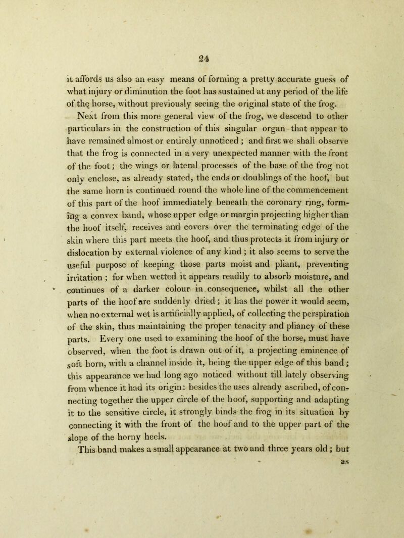 it affords us also an easy means of forming a pretty accurate guess of what injury or diminution the foot has sustained at any period of the life of the horse, without previously seeing the original state of the frog. Next from this more general view of the frog, we descend to other particulars in the construction of this singular organ that appear to have remained almost or entirely unnoticed ; and first we shall observe that the frog is connected in a very unexpected manner with the front of the foot; the wings or lateral processes of the base of the frog not only enclose, as already stated, the ends or doublings of the hoof, but the same horn is continued round the whole line of the commencement of tliis part of the hoof immediately beneath the coronary ring, form- ing a convex band, whose upper edge or margin projecting higher than the hoof itself, receives and covers over the terminating edge of the skin where this part meets the hoof, and thus protects it from injury or dislocation by external violence of any kind; it also seems to serve the useful purpose of keeping those parts moist and pliant, preventing irritation ; for when wetted it appears readily to absorb moisture, and v continues of a darker colour in consequence, whilst all the other parts of the hoof are suddenly dried ; it has the power it would seem, when no external wet is artificially applied, of collecting the perspiration of the skin, thus maintaining the proper tenacity and pliancy of these parts. Every one used to examining the hoof of the horse, must have observed, when the foot is drawn out of it, a projecting eminence of soft horn, with a channel inside it, being the upper edge of this band ; this appearance we had long ago noticed without till lately observing from whence it had its origin: besides the uses already ascribed, of con- necting together the upper circle of the hoof, supporting and adapting it to the sensitive circle, it strongly binds the frog in its situation by connecting it with the front of the hoof and to the upper part of the slope of the horny heels. This band makes a small appearance at two and three years old; but as